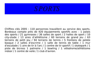 SPORTS Chiffres clés 2005 : 110 personnes travaillent au service des sports. Bordeaux compte près de 420 équipements sportifs avec : 1 palais des sports / 21 gymnases / 36 salles de sport / 2 halles de sport / 10 city-stade / 13 aires d’athlétisme / 60 terrains de grand jeu / 63 terrains de petit jeu / 94 terrains de tennis / 5 frontons de pelote basque / 2 salles d’escrime / 1 salle de tennis de table / 1 mur d’escalade / 1 aire de tir à l’arc / 1 centre de tir sportif / 1 skatepark / 1 piste de bicross 1 patinoire / 1 bowling / 1 vélodrome/athlétisme indoor / 1 centre de voile / 1 club d’aviron. 