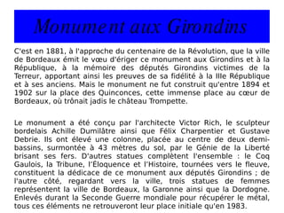Monument aux Girondins C'est en 1881, à l'approche du centenaire de la Révolution, que la ville de Bordeaux émit le vœu d'ériger ce monument aux Girondins et à la République, à la mémoire des députés Girondins victimes de la Terreur, apportant ainsi les preuves de sa fidélité à la IIIe République et à ses anciens. Mais le monument ne fut construit qu'entre 1894 et 1902 sur la place des Quinconces, cette immense place au cœur de Bordeaux, où trônait jadis le château Trompette. Le monument a été conçu par l'architecte Victor Rich, le sculpteur bordelais Achille Dumilâtre ainsi que Félix Charpentier et Gustave Debrie. Ils ont élevé une colonne, placée au centre de deux demi-bassins, surmontée à 43 mètres du sol, par le Génie de la Liberté brisant ses fers. D'autres statues complètent l'ensemble : le Coq Gaulois, la Tribune, l’Éloquence et l’Histoire, tournées vers le fleuve, constituent la dédicace de ce monument aux députés Girondins ; de l'autre côté, regardant vers la ville, trois statues de femmes représentent la ville de Bordeaux, la Garonne ainsi que la Dordogne. Enlevés durant la Seconde Guerre mondiale pour récupérer le métal, tous ces éléments ne retrouveront leur place initiale qu'en 1983. 