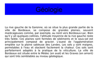 Géologie La rive gauche de la Garonne, où se situe la plus grande partie de la ville de Bordeaux, se compose de grandes plaines, souvent marécageuses comme, par exemple, au nord vers Bordeaux-Lac. Bien qu'il y ait quelques collines, l'altitude moyenne de la rive gauche reste très faible. Ces plaines sont formées de sédiments et le sous-sol est principalement composé de gravier. L'ouest de l'agglomération empiète sur la plaine sableuse des Landes. Les sols y sont maigres, perméables à l'eau et stockent facilement la chaleur. Ces sols sont parfaitement adaptés à la pratique de la viticulture. La ville de Bordeaux est située entre le Médoc (en aval) et les Graves (en amont) qui sont très semblables au niveau géologique. 