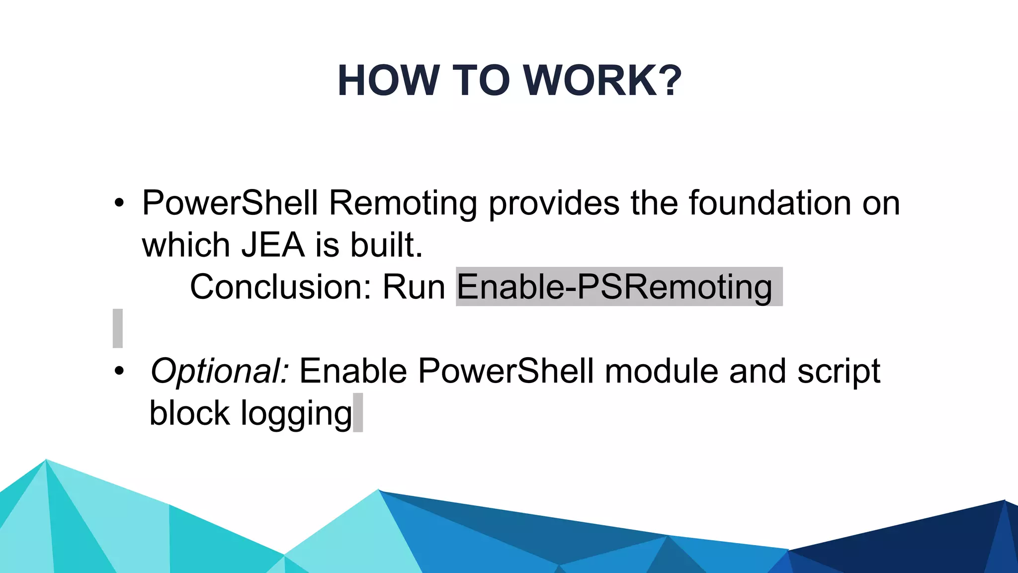 HOW TO WORK? • PowerShell Remoting provides the foundation on which JEA is built. Conclusion: Run Enable-PSRemoting • Optional: Enable PowerShell module and script block logging 
