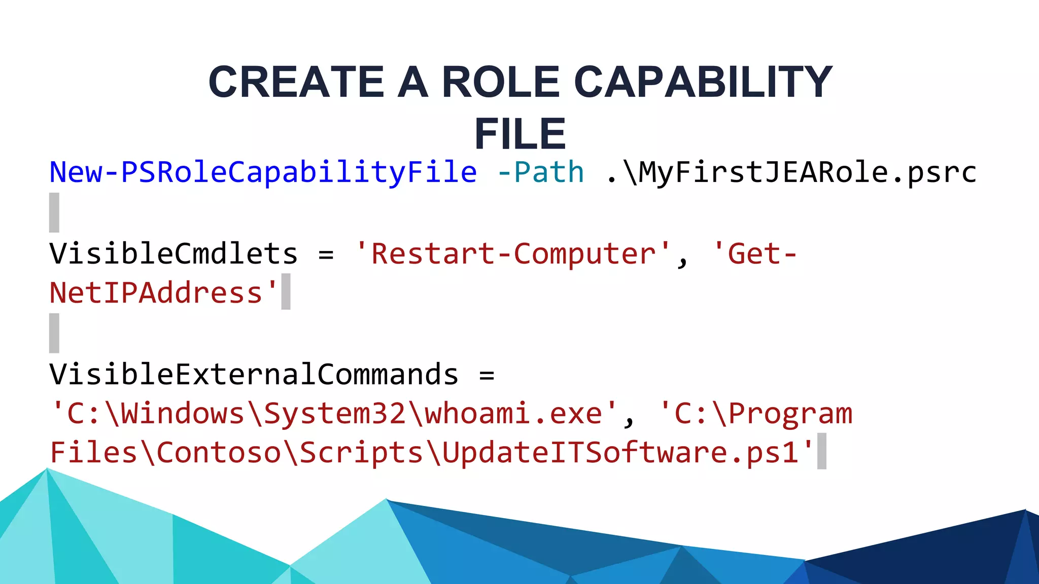 CREATE A ROLE CAPABILITY FILE New-PSRoleCapabilityFile -Path .MyFirstJEARole.psrc VisibleCmdlets = 'Restart-Computer', 'Get- NetIPAddress' VisibleExternalCommands = 'C:WindowsSystem32whoami.exe', 'C:Program FilesContosoScriptsUpdateITSoftware.ps1' 