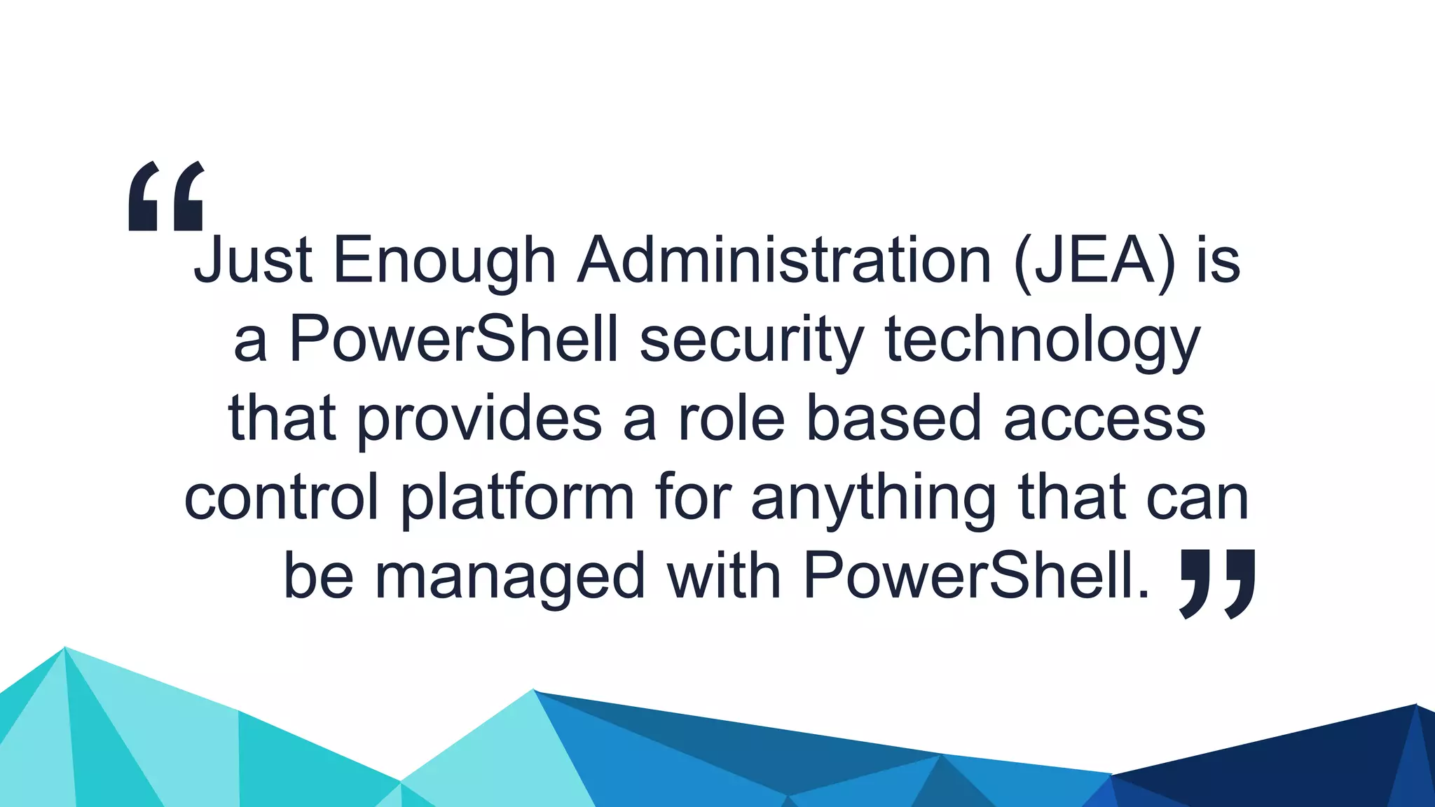 Just Enough Administration (JEA) is a PowerShell security technology that provides a role based access control platform for anything that can be managed with PowerShell. 