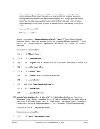 Tomei conta desta freguezia no 1.o de maio de 1888 e os assentos de baptizados por mim feitos foram
lançados neste Livro. Porém todos os baptizados que se fizerão não forão aqui assentados; porque nesse
período de 4 annos nos quaes a freg. esteve a meo encargo baptisei eu só um terço dos mesmo que nascerão,
tendo sido os dous terços outros --- feitos pelos outros meos collegas que aqui morão e desses não recebi
assentos. Por isso quando la para o futuro se houver "mester" de algum assento e não foram aqui deparado,
ninguem queira lançar a culpa sobre o "eu comigo" do que foi da freguezia o qual já sabe se carrega falta de
sobejo.
Guaraciaba, 3 de junho de 1892
O P.e Marcos José de Oliveira
Sinhana casou-se com299,300
Joaquim Francisco Teixeira Couto "O Velho", filho de Manoel
Domingos Teixeira e Marcelina Marques Teixeira, em 14 outubro 1916 em Viçosa-MG. O Velho
nasceu301,302
em 21 setembro 1884 em Leopoldina-MG. Ele faleceu303
em 25 agôsto 1963 em Barra
Mansa-RJ.
Eles tiveram os seguintes filhos
149 M i. Manoel Couto304
.
+ 150 M ii. Argemiro Couto.
+ 151 F iii. Adalgisa Couto de Castro nasceu em 17 novembro 1920 e faleceu dd/mm/2005.
+ 152 F iv. Adélia Couto Olivo.
+ 153 M v. Altamiro Couto.
154 F vi. Aurelina Couto305
faleceu em Teixeiras-MG.
155 M vii. Antero Couto306
.
+ 156 F viii. Agda Couto Camilo de Camargo.
157 M ix. Almiro Couto307
.
158 F x. Alexandrina Couto308
.
135.Antônia Saturnina Gonçalves de Abreu(?) "Nica" (Coleta Benedita Duarte e Castro, Ana
Benedita de Freitas e Castro, Luiza Clara Moreira de Castro, Luis Pinto Moreira, Inácia Maria de
Jesus, Joana de Almeida Camargo, Isabel da Costa Camargo, Catarina de Camargo, Fernando de
Camargo Ortiz, Fernão de, Jusepe de) nasceu309,310,311
em 29 novembro 1893 em Guaraciaba-MG.
Nica casou-se com N... Gonçalves de Abreu(?).
Eles tiveram os seguintes filhos
+ 159 F i. Teresa Gonçalves de Abreu(?).
20 jun 2015 Descendentes de TÍTULO CAMARGOS Jusepe de Camargo Página 15
 