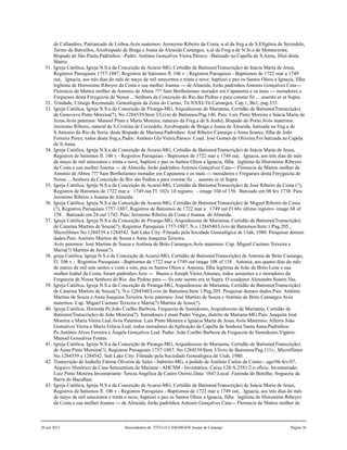 de Callandres, Patriarcado de Lisboa.Avós maternos: Jeronymo Ribeiro da Costa, n.al da freg.a de S.Efigênia de Serzedelo,
Termo de Barcellos, Arcebispado de Braga e Joana de Almeida Camargos, n.al da Freg.a de N.Sr.a de Montecerate,
Bispado de São Paulo.Padrinhos: -Padre: Antônio Gonçalves Vieira.Pároco: -Batizado na Capella de S.Anna, filial desta
Matriz.
31. Igreja Católica, Igreja N.S.a da Conceição de Acuruí-MG, Certidão de Batismo(Transcrição) de Inácia Maria de Jesus,
Registros Paroquiais 1757-1887, Registros de batismos fl. 106 v - Registros Paroquiais - Baptismos de 1722 mar a 1749
out, . Ignacia, aos três dias do mês de mayo de mil setecentos e trinta e nove, baptizei e pus os Santos Oleos a Ignacia, filha
legítima de Hieronimo Ribeyro da Costa e sua molher Joanna --- de Almeida, forão padrinhos Antonio Gonçalves Cata---
Florencia de Mattos molher de Antonio de Abreu ??? Sam Bertholameo morador em Capanema e os mais --- moradores e
Fregueses desta Freyguizia de Nossa ... Senhora da Conceição do Rio das Pedras e para constar fiz ... assento er ut Supra.
32. Trindade, Cônego Raymundo, Genealogias da Zona do Carmo, Tit.XXXI-Tit.Camargos, Cap.1, Bn1, pag.333.
33. Igreja Católica, Igreja N.S.a da Conceição de Piranga-MG, Arquidiocese de Marianna, Certidão de Batismo(Transcrição)
de Genoveva Pinto Moreira(?), No.1284539/Item 3/Livro de Batismos/Pag.146. Pais: Luis Pinto Moreira e Inácia Maria de
Jezus.Avós paternos: Manoel Pinto e Maria Moreira, naturais da Freg.a de S.André, Bispado do Porto.Avós maternos:
Jeronimo Ribeiro, natural de S.Cristina de Cerzedelo, Arcebispado de Braga e Joana de Almeida, batizada na freg.a de
S.Antonio do Rio da Serra, deste Bispado de Mariana.Padrinhos: José Ribeiro Camargo e Anna Soarez, filha de João
Ferreira Perez, todos desta freg.a.Padre: Antônio Glz Vieira.Pároco: Coad. José Gomes de Oliveira.Foi batizada na Capela
de S.Anna.
34. Igreja Católica, Igreja N.S.a da Conceição de Acuruí-MG, Certidão de Batismo(Transcrição) de Inácia Maria de Jesus,
Registros de batismos fl. 106 v - Registros Paroquiais - Baptismos de 1722 mar a 1749 out, . Ignacia, aos três dias do mês
de mayo de mil setecentos e trinta e nove, baptizei e pus os Santos Oleos a Ignacia, filha legítima de Hieronimo Ribeyro
da Costa e sua molher Joanna --- de Almeida, forão padrinhos Antonio Gonçalves Cata--- Florencia de Mattos molher de
Antonio de Abreu ??? Sam Bertholameo morador em Capanema e os mais --- moradores e Fregueses desta Freyguizia de
Nossa ... Senhora da Conceição do Rio das Pedras e para constar fiz ... assento er ut Supra.
35. Igreja Católica, Igreja N.S.a da Conceição de Acuruí-MG, Certidão de Batismo(Transcrição) de José Ribeiro da Costa (?),
Registros de Batismos de 1722 mar a 1749 out Fl. 102v 1ð registro - image 104 of 158. Batizado em 08 fev 1738. Pais:
Jeronimo Ribeiro e Joanna de Almeida.
36. Igreja Católica, Igreja N.S.a da Conceição de Acuruí-MG, Certidão de Batismo(Transcrição) de Miguel Ribeiro da Costa
(?), Registros Paroquiais 1757-1887, Registros de Batismos de 1722 mar a 1749 out Fl 66v último registro- image 68 of
158 . Batizado em 24 out 1742. Pais: Jeronimo Ribeiro da Costa e Joanna de Almeida.
37. Igreja Católica, Igreja N.S.a da Conceição de Piranga-MG, Arquidiocese de Marianna, Certidão de Batismo(Transcrição)
de Catarina Martins de Souza(?), Registros Paroquiais 1757-1887, N.o 1284540/Livro de Batismos/Item 1/Pag.205.,
Microfilmes No.1284539 a 1284542. Salt Lake City: Filmado pela Socidade Genealógica de Utah, 1980. Pesquisar demais
dados.Pais: Antônio Martins de Souza e Anna Joaquina Teixeira.
Avós paternos: José Martins de Souza e Antônia de Brito Camargos.Avós maternos: Cap. Miguel Caetano Teixeira e
Maria(?) Martins de Jesus(?).
38. greja Católica, Igreja N.S.a da Conceição de Acuruí-MG, Certidão de Batismo(Transcrição) de Antonia de Brito Camargo,
Fl. 106 v - Registros Paroquiais - Baptismos de 1722 mar a 1749 out image 108 of 158 . Antonia, aos quatro dias do mês
de marco de mil sete sentos e vinte e oito, pus os Santos Oleos a Antonia, filha legítima de João de Brito Leite e sua
mulher Izabel da Costa, foram padrinhos Joze --- Bueno e Jozeph Vieira Antunes, todos asistentes e e moradores da
Freguezia de Nossa Senhora do Rio das Pedras para --- fis este asento era ut Supra. O coadjutor Alexandre Soares Vas.
39. Igreja Católica, Igreja N.S.a da Conceição de Piranga-MG, Arquidiocese de Marianna, Certidão de Batismo(Transcrição)
de Catarina Martins de Souza(?), N.o 1284540/Livro de Batismos/Item 1/Pag.205. Pesquisar demais dados.Pais: Antônio
Martins de Souza e Anna Joaquina Teixeira.Avós paternos: José Martins de Souza e Antônia de Brito Camargos.Avós
maternos: Cap. Miguel Caetano Teixeira e Maria(?) Martins de Jesus(?).
40. Igreja Católica, Hermida Pe.João Coelho Barboza, Freguezia de Sumidouro, Arquidiocese de Marianna, Certidão de
Batismo(Transcrição) de João Moreira(?). Sumidouro é atual Padre Viegas, distrito de Mariana-MG.Pais: Joaquim José
Moreira e Maria Vieira Leal.Avós Paternos: Luis Pinto Moreira e Ignácia Maria de Jesus.Avós Maternos: Alferes João
Gonsalves Vieira e Maria Felícia Leal, todos moradores da Aplicação da Capella de Senhora Santa Anna.Padrinhos:
Pe.Antônio Alves Ferreira e Ângela Gonçalves Leal. Padre: João Coelho Barboza da Freguezia do Sumidouro.Vigário:
Manoel Gonsalves Fontes.
41. Igreja Católica, Igreja N.S.a da Conceição de Piranga-MG, Arquidiocese de Marianna, Certidão de Batismo(Transcrição)
de Anna Pinto Moreira(?), Registros Paroquiais 1757-1887, No.1284539/Item 3/livro de Batismos/Pag.111v., Microfilmes
No.1284539 a 1284542. Salt Lake City: Filmado pela Sociedade Genealógica de Utah, 1980.
42. Transcrição de Izabella Fátima Oliveira de Sales - Itabirito-MG, a pedido de Antônio Carlos de Castro - ago/06-fev/07,
Arquivo Histórico da Casa Setecentista de Mariana - AHCSM - Inventários, Caixa 128/A:2581/2.o ofício. Inventariado:
Luiz Pinto Moreira.Inventariante: Tereza Angélica de Castro Osório.Data: 1847.Local: Fazenda do Botelho, freguezia da
Barra do Bacalhau.
43. Igreja Católica, Igreja N.S.a da Conceição de Acuruí-MG, Certidão de Batismo(Transcrição) de Inácia Maria de Jesus,
Registros de batismos fl. 106 v - Registros Paroquiais - Baptismos de 1722 mar a 1749 out, . Ignacia, aos três dias do mês
de mayo de mil setecentos e trinta e nove, baptizei e pus os Santos Oleos a Ignacia, filha legítima de Hieronimo Ribeyro
da Costa e sua molher Joanna --- de Almeida, forão padrinhos Antonio Gonçalves Cata--- Florencia de Mattos molher de
20 jun 2015 Descendentes de TÍTULO CAMARGOS Jusepe de Camargo Página 36
 