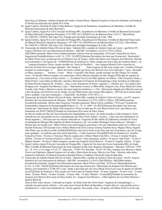 desta freg.a.Celebrante: Antônio Joaquim da Cunha e Castro.Pároco: Manoel Gonçalves Fontes.Foi batizado na Ermida de
S.Antônio da Aplicação da Capella de S.Anna.
66. Igreja Católica, Hermida Pe.João Coelho Barboza, Freguezia de Sumidouro, Arquidiocese de Marianna, Certidão de
Batismo(Transcrição) de João Moreira(?).
67. Igreja Católica, Igreja N.S.a da Conceição de Piranga-MG, Arquidiocese de Marianna, Certidão de Batismo(Transcrição)
de Maria Moreira(?), Registros Paroquiais 1757-1887, No.1284540/Livro de Batismos/Item 1/Fl.217., Microfilmes
No.1284539 a 1284542. Salt Lake City: Filmado pela Socidade Genealógica de Utah, 1980.
68. Igreja Católica, Igreja N.S.a da Conceição de Piranga-MG, Arquidiocese de Marianna, Certidão de Batismo(Transcrição)
de Manoel Moreira(?), Registros Paroquiais 1757-1887, No.1284540/Livro de Batismos/Item 1/Fl.222v., Microfilmes
No.1284539 a 1284542. Salt Lake City: Filmado pela Socidade Genealógica de Utah, 1980.
69. Transcrição de Izabella Fátima Oliveira de Sales - Itabirito-MG, a pedido de Antônio Carlos de Castro - ago/06-fev/07,
Arquivo Histórico da Casa Setecentista de Mariana - AHCSM - Inventários, Cx.62/A:1378/2.o Ofício.
AHCSMInventariado: Maria Vieira LealInventariante: Patricio Jose de AraujoData: 1831Local: Santa Rita do Turvo,
freguesia da PombaReferência: cx:62 / A: 1378 / 2ð of[fl1][Abertura:]Inventário dos bens que ficaram por / falecimento /
de Maria Vieira Leal, ca/sada que foi com Patricio Jose de Araujo / tendo sido dantes com Joaquim Jose Mo/reira, falecida
com testamento a 5 de Agosto de / 1830[fl3][Título de herdeiros:]1- Ritta, casada com Jose Lopes do Es/pirito Santo (...)2-
Joaquim Gonçalves Vieira, casado morador na / Serra do Presídio3- Jose Joaquim Moreira Viúvo mora/dor no
Dis/trito de Ponte Nova no lugar chamado / São Thiago.4- Anna Joaquina de São Jose casada com / Camillo [Afonço]
morador no mesmo lugar / 5- Maria do Carmo, casado que ficou com Ma/noel Luiz Alves falecida a 7 anos / deixando
os filhos seguintes:- Antonio - 9 anos- Maria - 8 anos6ð- João Paulo, casado morador em São Thiago.7ð- Lisarda,
viúva - 28 anos8ð- Manoel casado e seu sobrenome é Pin/to Moreira morador em São Thiago.[fl7][Cópia do registro de
testamento:](...) Em nome de Deus Amém / (...) Eu Maria Viei/ra Leal filha legítima do Alferes / João Gonçalves Vieira, e
Maria Felicia / Leal ambos já falecidos, nascida e Ba/tizada na Freguesia de Guarapiranga e hoje moradora na Aplicação /
de Santa Rita da Freguesia da / Pomba (...) faço o meu Testamento na forma / seguinte (...) Declaro que / fui casada a face
da Igreja com / Joaquim Jose Moreira e cujo - / Matrimônio tivemos os filhos Ritta, Joaquim, Jose, Anna, Maria do Carmo,
Lizarda, João, Paulo e Manoel os qu/ais são meus legítimos herdeiros (...) Por / falecimento daquele meu Mari/do casei-me
a face da Igreja com Pa/tricio jose de Araújo, de cujo Matri/monio não tivemos filho algum (...)[fl7v]E nes/ta forma tenho
feito e acabado / este meu testamento (...) Santa Rita / da Pomba, 21/07/1827 (...).
70. Transcrição de Izabella Fátima Oliveira de Sales - Itabirito-MG, a pedido de Antônio Carlos de Castro - nov/07, Arquivo
Histórico da Casa Setecentista de Mariana - AHCSM - Inventários, Cx:79/A:1688/1.o Ofício. AHCSMDocumento:
InventárioInventariado: Alferes João Gonçalves VieiraInventariante: Maria Felicia LealData: 1787Local: Fazenda dos
Emparedados, freguesia de GuarapirangaReferência: Cx: 79 / A: 1688 / 1ð of[fl1][Abertura:]Inventário dos bens que
ficaram por / falecimento do Aleres João Gonçalvez Vieira Ca/sado que foi com Maria Felicia Leal / que faleceu com
testamento em 28/05/1786[fl2][Traslado do Testamento:]Em nome de Deus Amém
do mês de outubro do dito ano nes/ta fazenda dos Emparedados em casas / de minha morada eu João Gonçalves Vieira
achando-me em meu perfeito ju/izo e entendimento que Deus Nosso Senhor / me deu (...) faço este meu testamen/to na
forma seguinte (...) De/claro que sou natural e batizado na / freguesia de São Jullião de [Taboaeas] concelho de Vieira
Arcebispado de [Bra/ga] filho legítimo de Bento Gonçalves e de / sua mulher Domingas Vieira ambos já / falecidos //
Declaro que sou casado com / Maria Felicia Leal nesta freguesia assistentes e de cujo matrimônio tenho no/ve filhos a ser
Serafim Francisca /[fl2v]casada com o Alferes Mano/el da Silva Correya Joanna, Faustina Anna, Miguel, Maria, Angella
João Paulo, que se acha no sertão da Bahia[fl3]Declaro que nes/ta forma ei por feito este meu testa/mento e por ele revogo
outro qualquer / ou codicílio que antes deste haja feito (...) João Gonçalves Vieira[fl6][Título de Herdeiros:]1- Serafim
Gonçalves Vieira - 36 anos.2- Francisca Thereza casada com o Alferes Mano/el da Silva - 34 anos.3- Joanna Victória,
solteira - 30 anos.4- Faustina Gonçalves, solteira - 28 anos5- Anna Joaquinna, solteira - 26 anos.6- João Paulo - 23 anos.7-
Miguel Antonio - 20 anos.8- Maria Joaquina, casada com Joaquim [Jose] Moreira - 18 anos.9- Angella, solteira - 15 anos.
71. Igreja Católica, Igreja N.Sra.da Conceição de Piranga-MG, Capela da S.ta Anna dos Ferros Guaraciaba-MG, de Arqde
Mari, Certidão de Batismo(Transcrição) de Anna Joaquina de São José, Registros Paroquiais - Batismos 1780 mai - 1799
set - fl. 114 v e 115 image 119 of 173. Data nasc.: 21/09/1791 Data Bat.: 10/10/1791 Pais: Joachim Joze Moreira e Maria
Vieira Leal Padrinhos: Manoel Antonio de Carvalho e Maria Roza de Jezus, filha de Luis Pinto Moreira, todos desta
freguesia Celebrante: P.e Manoel Gonçalves Quintão Pároco: Coadjutor Christovão Jorge de Barcellos.
72. Transcrição de Izabella Fátima Oliveira de Sales - Itabirito-MG, a pedido de Antônio Carlos de Castro - dez/07, Arquivo
Histórico da Casa Setecentista de Mariana - AHCSM - Inventários, Cx:56/A:1266/2ðOfício. AHCSMInventário:
InventárioInventariado: Joaquim José MoreiraInventariante: Maria Vieira Leal Data: 1812Local: MarianaReferência:
Cx:56 / A:1266 / 2ðof[fl1][Abertura:]Inventário dos bens que ficaram por / falecimento de Joaquim Jose Moreira que /
faleceu com testamento a 23/06/1812 e são / dadas a descrição por sua viúva Maria Vieira Leal a seis de agosto do referido
ano.[fl3][Título de herdeiros:]- Rita casada com José Lopes do Espírito Santo - 30 anos- Joaquim - 26 anos- Jose - 23 anos-
Anna - 20 anos- Maria - 18 anos- Lizarda - 14 anos- João - 12 anos- Manoel - 10 anos[fl8][Traslado do testamento de
Joaquim José Moreira:]Em nome de Deus Amém. Eu / Joaquim José Moreira (...) filho legítimo de Luis Pinto Moreira e /
Ignácia Maria de
Jesus já fale-/cidos natural , e batizado na Capela / de Santa Anna dos Ferros desta / freguesia de Guarapiranga (...)
achando-me gravemente enfermo / e de cama neste Arraial da Barra do Bacalhau e Capela dita em / meu perfeito juízo e
entedimen/to (...) faço meu testamento na / forma seguinte: Sou casado a face / da Igreja com Maria Vieira Le/al de cujo
20 jun 2015 Descendentes de TÍTULO CAMARGOS Jusepe de Camargo Página 39
 