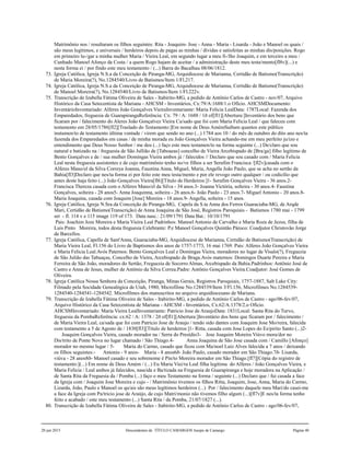 Matrimônio nos / resultaram os filhos seguintes: Rita - Joaquim- Jose - Anna - Maria - Lisarda - João e Manoel os quais /
são meus legítimos, e universais / herdeiros depois de pagas as minhas / dívidas e satisfeitas as minhas dis/posições. Rogo
em primeiro lu-/gar a minha mulher Maria / Vieira Leal, em segundo lugar a meu fi-/lho Joaquim, e em terceiro a meu /
Cunhado Manoel Afonço da Costa / a quem Rogo hajam de aceitar / a administração deste meu testa/mento[fl8v](...) e
nesta forma ei / por findo este meu testamento / (...) Barra do Bacalhau 08/06/1812.
73. Igreja Católica, Igreja N.S.a da Conceição de Piranga-MG, Arquidiocese de Marianna, Certidão de Batismo(Transcrição)
de Maria Moreira(?), No.1284540/Livro de Batismos/Item 1/Fl.217.
74. Igreja Católica, Igreja N.S.a da Conceição de Piranga-MG, Arquidiocese de Marianna, Certidão de Batismo(Transcrição)
de Manoel Moreira(?), No.1284540/Livro de Batismos/Item 1/Fl.222v.
75. Transcrição de Izabella Fátima Oliveira de Sales - Itabirito-MG, a pedido de Antônio Carlos de Castro - nov/07, Arquivo
Histórico da Casa Setecentista de Mariana - AHCSM - Inventários, Cx:79/A:1688/1.o Ofício. AHCSMDocumento:
InventárioInventariado: Alferes João Gonçalves VieiraInventariante: Maria Felicia LealData: 1787Local: Fazenda dos
Emparedados, freguesia de GuarapirangaReferência: Cx: 79 / A: 1688 / 1ð of[fl1][Abertura:]Inventário dos bens que
ficaram por / falecimento do Aleres João Gonçalvez Vieira Ca/sado que foi com Maria Felicia Leal / que faleceu com
testamento em 28/05/1786[fl2][Traslado do Testamento:]Em nome de Deus AmémSaibam quantos este público
instumen/to de testamento última vontade / virem que sendo no ano (...) 1784 aos 10 / do mês de outubro do dito ano nes/ta
fazenda dos Emparedados em casas / de minha morada eu João Gonçalves Vieira achando-me em meu perfeito ju/izo e
entendimento que Deus Nosso Senhor / me deu (...) faço este meu testamen/to na forma seguinte (...) De/claro que sou
natural e batizado na / freguesia de São Jullião de [Taboaeas] concelho de Vieira Arcebispado de [Bra/ga] filho legítimo de
Bento Gonçalves e de / sua mulher Domingas Vieira ambos já / falecidos // Declaro que sou casado com / Maria Felicia
Leal nesta freguesia assistentes e de cujo matrimônio tenho no/ve filhos a ser Serafim Francisca /[fl2v]casada com o
Alferes Mano/el da Silva Correya Joanna, Faustina Anna, Miguel, Maria, Angella João Paulo, que se acha no sertão da
Bahia[fl3]Declaro que nes/ta forma ei por feito este meu testa/mento e por ele revogo outro qualquer / ou codicílio que
antes deste haja feito (...) João Gonçalves Vieira[fl6][Título de Herdeiros:]1- Serafim Gonçalves Vieira - 36 anos.2-
Francisca Thereza casada com o Alferes Mano/el da Silva - 34 anos.3- Joanna Victória, solteira - 30 anos.4- Faustina
Gonçalves, solteira - 28 anos5- Anna Joaquinna, solteira - 26 anos.6- João Paulo - 23 anos.7- Miguel Antonio - 20 anos.8-
Maria Joaquina, casada com Joaquim [Jose] Moreira - 18 anos.9- Angella, solteira - 15 anos.
76. Igreja Católica, Igreja N.Sra.da Conceição de Piranga-MG, Capela da S.ta Anna dos Ferros Guaraciaba-MG, de Arqde
Mari, Certidão de Batismo(Transcrição) de Anna Joaquina de São José, Registros Paroquiais - Batismos 1780 mai - 1799
set - fl. 114 v e 115 image 119 of 173. Data nasc.: 21/09/1791 Data Bat.: 10/10/1791
Pais: Joachim Joze Moreira e Maria Vieira Leal Padrinhos: Manoel Antonio de Carvalho e Maria Roza de Jezus, filha de
Luis Pinto Moreira, todos desta freguesia Celebrante: P.e Manoel Gonçalves Quintão Pároco: Coadjutor Christovão Jorge
de Barcellos.
77. Igreja Católica, Capella de Sant'Anna, Guaraciaba-MG, Arquidiocese de Marianna, Certidão de Batismo(Transcrição) de
Maria Vieira Leal, Fl.156 do Livro de Baptismos dos anos de 1757-1773, 16 mai 1769. Pais: Alferes João Gonçalves Vieira
e Maria Felicia Leal.Avós Paternos: Bento Gonçalves Leal e Domingas Vieira, moradores no lugar de Visalo(?), Freguezia
de São Julião das Tabuaças, Concelho de Vieira, Arcebispado de Braga.Avós maternos: Domingos Duarte Pereira e Maria
Ferreira de São João, moradores do Sertão, Freguezia de Socorro Almas, Arcebispado da Bahia.Padrinhos: Antônio José de
Castro e Anna de Jesus, mulher de Antônio da Silva Correa.Padre: Antônio Gonçalves Vieira.Coadjutor: José Gomes de
Oliveira.
78. Igreja Católica Nossa Senhora da Conceição, Piranga, Minas Gerais, Registros Paroquiais, 1757-1887, Salt Lake City:
Filmado pela Socidade Genealógica de Utah, 1980, Microfilme No.1284539/Item 3/Fl.156, Microfilmes No.1284539-
1284540-1284541-1284542. Microfilmes dos manuscritos no arquivo arquidiocesano de Mariana.
79. Transcrição de Izabella Fátima Oliveira de Sales - Itabirito-MG, a pedido de Antônio Carlos de Castro - ago/06-fev/07,
Arquivo Histórico da Casa Setecentista de Mariana - AHCSM - Inventários, Cx.62/A:1378/2.o Ofício.
AHCSMInventariado: Maria Vieira LealInventariante: Patricio Jose de AraujoData: 1831Local: Santa Rita do Turvo,
freguesia da PombaReferência: cx:62 / A: 1378 / 2ð of[fl1][Abertura:]Inventário dos bens que ficaram por / falecimento /
de Maria Vieira Leal, ca/sada que foi com Patricio Jose de Araujo / tendo sido dantes com Joaquim Jose Mo/reira, falecida
com testamento a 5 de Agosto de / 1830[fl3][Título de herdeiros:]1- Ritta, casada com Jose Lopes do Es/pirito Santo (...)2-
Joaquim Gonçalves Vieira, casado morador na / Serra do Presídio3- Jose Joaquim Moreira Viúvo mora/dor no
Dis/trito de Ponte Nova no lugar chamado / São Thiago.4- Anna Joaquina de São Jose casada com / Camillo [Afonço]
morador no mesmo lugar / 5- Maria do Carmo, casado que ficou com Ma/noel Luiz Alves falecida a 7 anos / deixando
os filhos seguintes:- Antonio - 9 anos- Maria - 8 anos6ð- João Paulo, casado morador em São Thiago.7ð- Lisarda,
viúva - 28 anos8ð- Manoel casado e seu sobrenome é Pin/to Moreira morador em São Thiago.[fl7][Cópia do registro de
testamento:](...) Em nome de Deus Amém / (...) Eu Maria Viei/ra Leal filha legítima do Alferes / João Gonçalves Vieira, e
Maria Felicia / Leal ambos já falecidos, nascida e Ba/tizada na Freguesia de Guarapiranga e hoje moradora na Aplicação /
de Santa Rita da Freguesia da / Pomba (...) faço o meu Testamento na forma / seguinte (...) Declaro que / fui casada a face
da Igreja com / Joaquim Jose Moreira e cujo - / Matrimônio tivemos os filhos Ritta, Joaquim, Jose, Anna, Maria do Carmo,
Lizarda, João, Paulo e Manoel os qu/ais são meus legítimos herdeiros (...) Por / falecimento daquele meu Mari/do casei-me
a face da Igreja com Pa/tricio jose de Araújo, de cujo Matri/monio não tivemos filho algum (...)[fl7v]E nes/ta forma tenho
feito e acabado / este meu testamento (...) Santa Rita / da Pomba, 21/07/1827 (...).
80. Transcrição de Izabella Fátima Oliveira de Sales - Itabirito-MG, a pedido de Antônio Carlos de Castro - ago/06-fev/07,
20 jun 2015 Descendentes de TÍTULO CAMARGOS Jusepe de Camargo Página 40
 