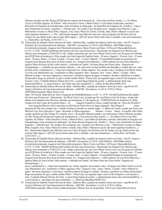 Moreira morador em São Thiago.[fl7][Cópia do registro de testamento:](...) Em nome de Deus Amém / (...) Eu Maria
Viei/ra Leal filha legítima do Alferes / João Gonçalves Vieira, e Maria Felicia / Leal ambos já falecidos, nascida e
Ba/tizada na Freguesia de Guarapiranga e hoje moradora na Aplicação / de Santa Rita da Freguesia da / Pomba (...) faço o
meu Testamento na forma / seguinte (...) Declaro que / fui casada a face da Igreja com / Joaquim Jose Moreira e cujo - /
Matrimônio tivemos os filhos Ritta, Joaquim, Jose, Anna, Maria do Carmo, Lizarda, João, Paulo e Manoel os qu/ais são
meus legítimos herdeiros (...) Por / falecimento daquele meu Mari/do casei-me a face da Igreja com Pa/tricio jose de
Araújo, de cujo Matri/monio não tivemos filho algum (...)[fl7v]E nes/ta forma tenho feito e acabado / este meu testamento
(...) Santa Rita / da Pomba, 21/07/1827 (...).
84. Transcrição de Izabella Fátima Oliveira de Sales - Itabirito-MG, a pedido de Antônio Carlos de Castro - dez/07, Arquivo
Histórico da Casa Setecentista de Mariana - AHCSM - Inventários, Cx:56/A:1266/2ðOfício. AHCSMInventário:
InventárioInventariado: Joaquim José MoreiraInventariante: Maria Vieira Leal Data: 1812Local: MarianaReferência:
Cx:56 / A:1266 / 2ðof[fl1][Abertura:]Inventário dos bens que ficaram por / falecimento de Joaquim Jose Moreira que /
faleceu com testamento a 23/06/1812 e são / dadas a descrição por sua viúva Maria Vieira Leal a seis de agosto do referido
ano.[fl3][Título de herdeiros:]- Rita casada com José Lopes do Espírito Santo - 30 anos- Joaquim - 26 anos- Jose - 23 anos-
Anna - 20 anos- Maria - 18 anos- Lizarda - 14 anos- João - 12 anos- Manoel - 10 anos[fl8][Traslado do testamento de
Joaquim José Moreira:]Em nome de Deus Amém. Eu / Joaquim José Moreira (...) filho legítimo de Luis Pinto Moreira e /
Ignácia Maria de Jesus já fale-/cidos natural , e batizado na Capela / de Santa Anna dos Ferros desta / freguesia de
Guarapiranga (...) achando-me gravemente enfermo / e de cama neste Arraial da Barra do Bacalhau e Capela dita em / meu
perfeito juízo e entedimen/to (...) faço meu testamento na / forma seguinte: Sou casado a face / da Igreja com Maria Vieira
Le/al de cujo Matrimônio nos / resultaram os filhos seguintes: Rita - Joaquim- Jose - Anna - Maria - Lisarda - João e
Manoel os quais / são meus legítimos, e universais / herdeiros depois de pagas as minhas / dívidas e satisfeitas as minhas
dis/posições. Rogo em primeiro lu-/gar a minha mulher Maria / Vieira Leal, em segundo lugar a meu fi-/lho Joaquim, e em
terceiro a meu / Cunhado Manoel Afonço da Costa / a quem Rogo hajam de aceitar / a administração deste meu
testa/mento[fl8v](...) e nesta forma ei / por findo este meu testamento / (...) Barra do Bacalhau 08/06/1812.
85. Transcrição de Izabella Fátima Oliveira de Sales - Itabirito-MG, a pedido de Antônio Carlos de Castro - ago/06-fev/07,
Arquivo Histórico da Casa Setecentista de Mariana - AHCSM - Inventários, Cx.62/A:1378/2.o Ofício.
AHCSMInventariado: Maria Vieira Leal
Data: 1831Local: Santa Rita do Turvo, freguesia da PombaReferência: cx:62 / A: 1378 / 2ð of[fl1][Abertura:]Inventário
dos bens que ficaram por / falecimento / de Maria Vieira Leal, ca/sada que foi com Patricio Jose de Araujo / tendo sido
dantes com Joaquim Jose Mo/reira, falecida com testamento a 5 de Agosto de / 1830[fl3][Título de herdeiros:]1- Ritta,
casada com Jose Lopes do Es/pirito Santo (...)2- Joaquim Gonçalves Vieira, casado morador na / Serra do Presídio3-
Jose Joaquim Moreira Viúvo mora/dor no Dis/trito de Ponte Nova no lugar chamado / São Thiago.4- Anna
Joaquina de São Jose casada com / Camillo [Afonço] morador no mesmo lugar / 5- Maria do Carmo, casado que ficou com
Ma/noel Luiz Alves falecida a 7 anos / deixando os filhos seguintes:- Antonio - 9 anos- Maria - 8 anos6ð- João Paulo,
casado morador em São Thiago.7ð- Lisarda, viúva - 28 anos8ð- Manoel casado e seu sobrenome é Pin/to Moreira morador
em São Thiago.[fl7][Cópia do registro de testamento:](...) Em nome de Deus Amém / (...) Eu Maria Viei/ra Leal filha
legítima do Alferes / João Gonçalves Vieira, e Maria Felicia / Leal ambos já falecidos, nascida e Ba/tizada na Freguesia de
Guarapiranga e hoje moradora na Aplicação / de Santa Rita da Freguesia da / Pomba (...) faço o meu Testamento na forma /
seguinte (...) Declaro que / fui casada a face da Igreja com / Joaquim Jose Moreira e cujo - / Matrimônio tivemos os filhos
Ritta, Joaquim, Jose, Anna, Maria do Carmo, Lizarda, João, Paulo e Manoel os qu/ais são meus legítimos herdeiros (...)
Por / falecimento daquele meu Mari/do casei-me a face da Igreja com Pa/tricio jose de Araújo, de cujo Matri/monio não
tivemos filho algum (...)[fl7v]E nes/ta forma tenho feito e acabado / este meu testamento (...) Santa Rita / da Pomba,
21/07/1827 (...).
86. Transcrição de Izabella Fátima Oliveira de Sales - Itabirito-MG, a pedido de Antônio Carlos de Castro - dez/07, Arquivo
Histórico da Casa Setecentista de Mariana - AHCSM - Inventários, Cx:56/A:1266/2ðOfício. AHCSMInventário:
InventárioInventariado: Joaquim José MoreiraInventariante: Maria Vieira Leal Data: 1812Local: MarianaReferência:
Cx:56 / A:1266 / 2ðof[fl1][Abertura:]Inventário dos bens que ficaram por / falecimento de Joaquim Jose Moreira que /
faleceu com testamento a 23/06/1812 e são / dadas a descrição por sua viúva Maria Vieira Leal a seis de agosto do referido
ano.[fl3][Título de herdeiros:]- Rita casada com José Lopes do Espírito Santo - 30 anos- Joaquim - 26 anos- Jose - 23 anos-
Anna - 20 anos- Maria - 18 anos- Lizarda - 14 anos- João - 12 anos- Manoel - 10 anos[fl8][Traslado do testamento de
Joaquim José Moreira:]Em nome de Deus Amém. Eu / Joaquim José Moreira (...) filho legítimo de Luis Pinto Moreira e /
Ignácia Maria de Jesus já fale-/cidos natural , e batizado na Capela / de Santa Anna dos Ferros desta / freguesia de
Guarapiranga (...)
juízo e entedimen/to (...) faço meu testamento na / forma seguinte: Sou casado a face / da Igreja com Maria Vieira Le/al de
cujo Matrimônio nos / resultaram os filhos seguintes: Rita - Joaquim- Jose - Anna - Maria - Lisarda - João e Manoel os
quais / são meus legítimos, e universais / herdeiros depois de pagas as minhas / dívidas e satisfeitas as minhas dis/posições.
Rogo em primeiro lu-/gar a minha mulher Maria / Vieira Leal, em segundo lugar a meu fi-/lho Joaquim, e em terceiro a
meu / Cunhado Manoel Afonço da Costa / a quem Rogo hajam de aceitar / a administração deste meu testa/mento[fl8v](...)
e nesta forma ei / por findo este meu testamento / (...) Barra do Bacalhau 08/06/1812.
87. Transcrição de Izabella Fátima Oliveira de Sales - Itabirito-MG, a pedido de Antônio Carlos de Castro - ago/06-fev/07,
Arquivo Histórico da Casa Setecentista de Mariana - AHCSM - Inventários, Cx.62/A:1378/2.o Ofício.
AHCSMInventariado: Maria Vieira LealInventariante: Patricio Jose de AraujoData: 1831Local: Santa Rita do Turvo,
20 jun 2015 Descendentes de TÍTULO CAMARGOS Jusepe de Camargo Página 42
 
