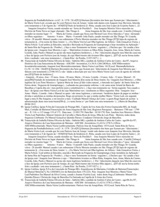 freguesia da PombaReferência: cx:62 / A: 1378 / 2ð of[fl1][Abertura:]Inventário dos bens que ficaram por / falecimento /
de Maria Vieira Leal, ca/sada que foi com Patricio Jose de Araujo / tendo sido dantes com Joaquim Jose Mo/reira, falecida
com testamento a 5 de Agosto de / 1830[fl3][Título de herdeiros:]1- Ritta, casada com Jose Lopes do Es/pirito Santo (...)2-
Joaquim Gonçalves Vieira, casado morador na / Serra do Presídio3- Jose Joaquim Moreira Viúvo mora/dor no
Dis/trito de Ponte Nova no lugar chamado / São Thiago.4- Anna Joaquina de São Jose casada com / Camillo [Afonço]
morador no mesmo lugar / 5- Maria do Carmo, casado que ficou com Ma/noel Luiz Alves falecida a 7 anos / deixando
os filhos seguintes:- Antonio - 9 anos- Maria - 8 anos6ð- João Paulo, casado morador em São Thiago.7ð- Lisarda,
viúva - 28 anos8ð- Manoel casado e seu sobrenome é Pin/to Moreira morador em São Thiago.[fl7][Cópia do registro de
testamento:](...) Em nome de Deus Amém / (...) Eu Maria Viei/ra Leal filha legítima do Alferes / João Gonçalves Vieira, e
Maria Felicia / Leal ambos já falecidos, nascida e Ba/tizada na Freguesia de Guarapiranga e hoje moradora na Aplicação /
de Santa Rita da Freguesia da / Pomba (...) faço o meu Testamento na forma / seguinte (...) Declaro que / fui casada a face
da Igreja com / Joaquim Jose Moreira e cujo - / Matrimônio tivemos os filhos Ritta, Joaquim, Jose, Anna, Maria do Carmo,
Lizarda, João, Paulo e Manoel os qu/ais são meus legítimos herdeiros (...) Por / falecimento daquele meu Mari/do casei-me
a face da Igreja com Pa/tricio jose de Araújo, de cujo Matri/monio não tivemos filho algum (...)[fl7v]E nes/ta forma tenho
feito e acabado / este meu testamento (...) Santa Rita / da Pomba, 21/07/1827 (...).
88. Transcrição de Izabella Fátima Oliveira de Sales - Itabirito-MG, a pedido de Antônio Carlos de Castro - dez/07, Arquivo
Histórico da Casa Setecentista de Mariana - AHCSM - Inventários, Cx:56/A:1266/2ðOfício. AHCSMInventário:
InventárioInventariado: Joaquim José MoreiraInventariante: Maria Vieira Leal Data: 1812Local: MarianaReferência:
Cx:56 / A:1266 / 2ðof[fl1][Abertura:]Inventário dos bens que ficaram por / falecimento de Joaquim Jose Moreira que /
faleceu com testamento a 23/06/1812 e são / dadas a descrição por sua viúva Maria Vieira Leal a seis de agosto do referido
ano.[fl3][Título de herdeiros:]
- Joaquim - 26 anos- Jose - 23 anos- Anna - 20 anos- Maria - 18 anos- Lizarda - 14 anos- João - 12 anos- Manoel - 10
anos[fl8][Traslado do testamento de Joaquim José Moreira:]Em nome de Deus Amém. Eu / Joaquim José Moreira (...) filho
legítimo de Luis Pinto Moreira e / Ignácia Maria de Jesus já fale-/cidos natural , e batizado na Capela / de Santa Anna dos
Ferros desta / freguesia de Guarapiranga (...) achando-me gravemente enfermo / e de cama neste Arraial da Barra do
Bacalhau e Capela dita em / meu perfeito juízo e entedimen/to (...) faço meu testamento na / forma seguinte: Sou casado a
face / da Igreja com Maria Vieira Le/al de cujo Matrimônio nos / resultaram os filhos seguintes: Rita - Joaquim- Jose -
Anna - Maria - Lisarda - João e Manoel os quais / são meus legítimos, e universais / herdeiros depois de pagas as minhas /
dívidas e satisfeitas as minhas dis/posições. Rogo em primeiro lu-/gar a minha mulher Maria / Vieira Leal, em segundo
lugar a meu fi-/lho Joaquim, e em terceiro a meu / Cunhado Manoel Afonço da Costa / a quem Rogo hajam de aceitar / a
administração deste meu testa/mento[fl8v](...) e nesta forma ei / por findo este meu testamento / (...) Barra do Bacalhau
08/06/1812.
89. Igreja Católica, Igreja N.Sra.da Conceição de Piranga-MG, Capela da S.ta Anna dos Ferros Guaraciaba-MG, de Arqde
Mari, Certidão de Batismo(Transcrição) de Anna Joaquina de São José, Registros Paroquiais - Batismos 1780 mai - 1799
set - fl. 114 v e 115 image 119 of 173. Data nasc.: 21/09/1791 Data Bat.: 10/10/1791 Pais: Joachim Joze Moreira e Maria
Vieira Leal Padrinhos: Manoel Antonio de Carvalho e Maria Roza de Jezus, filha de Luis Pinto Moreira, todos desta
freguesia Celebrante: P.e Manoel Gonçalves Quintão Pároco: Coadjutor Christovão Jorge de Barcellos.
90. Transcrição de Izabella Fátima Oliveira de Sales - Itabirito-MG, a pedido de Antônio Carlos de Castro - ago/06-fev/07,
Arquivo Histórico da Casa Setecentista de Mariana - AHCSM - Inventários, Cx.62/A:1378/2.o Ofício.
AHCSMInventariado: Maria Vieira LealInventariante: Patricio Jose de AraujoData: 1831Local: Santa Rita do Turvo,
freguesia da PombaReferência: cx:62 / A: 1378 / 2ð of[fl1][Abertura:]Inventário dos bens que ficaram por / falecimento /
de Maria Vieira Leal, ca/sada que foi com Patricio Jose de Araujo / tendo sido dantes com Joaquim Jose Mo/reira, falecida
com testamento a 5 de Agosto de / 1830[fl3][Título de herdeiros:]1- Ritta, casada com Jose Lopes do Es/pirito Santo (...)2-
Joaquim Gonçalves Vieira, casado morador na / Serra do Presídio3- Jose Joaquim Moreira Viúvo mora/dor no
Dis/trito de Ponte Nova no lugar chamado / São Thiago.4- Anna Joaquina de São Jose casada com / Camillo [Afonço]
morador no mesmo lugar / 5- Maria do Carmo, casado que ficou com Ma/noel Luiz Alves falecida a 7 anos / deixando
os filhos seguintes:- Antonio - 9 anos- Maria - 8 anos6ð- João Paulo, casado morador em São Thiago.7ð- Lisarda,
viúva - 28 anos8ð- Manoel casado e seu sobrenome é Pin/to Moreira morador em São Thiago.[fl7][Cópia do registro de
testamento:](...) Em nome de Deus Amém / (...) Eu Maria Viei/ra Leal filha legítima do Alferes / João Gonçalves Vieira, e
Maria Felicia / Leal ambos já falecidos, nascida e Ba/tizada na Freguesia de Guarapiranga e hoje moradora na Aplicação /
de Santa Rita da Freguesia da / Pomba (...) faço o meu Testamento na forma / seguinte (...) Declaro que / fui casada a face
da Igreja com / Joaquim Jose Moreira e cujo - / Matrimônio tivemos os filhos Ritta, Joaquim, Jose, Anna, Maria do Carmo,
Lizarda, João, Paulo e Manoel os qu/ais são meus legítimos herdeiros (...) Por / falecimento daquele meu Mari/do casei-me
a face da Igreja com Pa/tricio jose de Araújo, de cujo Matri/monio não tivemos filho algum (...)[fl7v]E nes/ta forma tenho
feito e acabado / este meu testamento (...) Santa Rita / da Pomba, 21/07/1827 (...).
91. Igreja Católica, Igreja N.S.a da Conceição de Piranga-MG, Arquidiocese de Marianna, Certidão de Batismo(Transcrição)
de Manoel Moreira(?), No.1284540/Livro de Batismos/Item 1/Fl.222v. Pais: Joaquim José Moreira e Maria Vieira
Leal.Padrinhos:Ten.Manoel da Silva Correa, cazado e Joanna Victória Leal, todos desta freg.a.Celebrante: Manoel Glz
Quintão.Pároco: Christovão Jorge de Barcellos.Foi batizada na Capella de S.Anna dos Ferros.
92. Transcrição de Izabella Fátima Oliveira de Sales - Itabirito-MG, a pedido de Antônio Carlos de Castro - ago/06-fev/07,
Arquivo Histórico da Casa Setecentista de Mariana - AHCSM - Inventários, Cx.62/A:1378/2.o Ofício.
AHCSMInventariado: Maria Vieira LealInventariante: Patricio Jose de AraujoData: 1831Local: Santa Rita do Turvo,
20 jun 2015 Descendentes de TÍTULO CAMARGOS Jusepe de Camargo Página 43
 