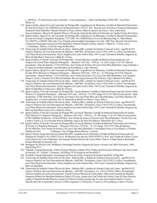 (...)[fl18v](...) E desta forma ei por concluído / o meu testamento (...) Barra do Bacalhau 26/04/1847 - Luis Pinto
Morei-/ra.
173. Igreja Católica, Igreja N.S.a da Conceição de Piranga-MG, Arquidiocese de Marianna, Certidão de Batismo(Transcrição)
de José de Freitas(?), No.1284540/Livro de Batismos/Item 1/Fl.227. Pais: Ricardo José de Freitas e Francisca Domingues
Gonçalves Pena.Padrinhos: Manoel Gonçalves Pena, solteiro, Maria Gonçalves de Souza, viúva, todos desta
freg.a.Celebrante: Manoel Glz Quintão.Pároco: Christovão Jorge de Barcellos.Foi batizado na Capella S.Anna dos Ferros.
174. Igreja Católica, Igreja N.S.a da Conceição de Piranga-MG, Arquidiocese de Marianna, Certidão de Batismo(Transcrição)
de José de Freitas(?), Registros Paroquiais 1757-1887, No.1284540/Item 2/Livro de Batismos/Pag.3v., Microfilmes
No.1284539 a 1284542. Salt Lake City: Filmado pela Socidade Genealógica de Utah, 1980. Pais: Ricardo José de Freitas
e Francisca Domingues Gonçalves Pena.Padrinhos: Manoel Gonçalves Pena, solteiro, e Maria G--- Vieira, viúva
---.Celebrante: -Pároco: Cristovão Jorge de Barcellos.
175. Transcrição de Izabella Fátima Oliveira de Sales - Itabirito-MG, a pedido de Antônio Carlos de Castro - ago/06-fev/07,
Arquivo Histórico da Casa Setecentista de Mariana - AHCSM - Inventários, Caixa 128/A:2581/2.o ofício. Inventariado:
Luiz Pinto Moreira.Inventariante: Tereza Angélica de Castro Osório.Data: 1847.Local: Fazenda do Botelho, freguezia da
Barra do Bacalhau.Consta com a idade de 14 anos.
176. Igreja Católica, N.Sra.da Conceição de Piranga-MG, Arq.de Mariana, Certidão de Batismo(Transcrição) de Luis
Gregorio de Freitas Pinto, Registros Paroquiais - Batismos 1835 mar - 1878 set - fl. 203v image 13 of 195. Data do
nascimento: -Data do batismo: 15/10/1834 Pais: Jozé Tristão de Freitas e D.Luiza Clara Mor.aPadrinhos: Joaq.m Romão e
D. Anna de FreitasCelebrante: José Bonifácio de SouzaPároco: Vigr.o Benício.
177. Igreja Católica, Igreja N.S.a da Conceição de Piranga-MG, Arquidiocese de Marianna, Certidão de Batismo(Transcrição)
de João Pinto Moreira (?), Registros Paroquiais - Batismos 1835 mar - 1878 set - fl. 320 image 29 of 195. Data do
nascimento: -Data do batismo: 12/10/1836 Pais: Jozé Tristão de Freitas e D.Luiza Clara Mor.aPadrinhos: José Joaquim
Duarte e Castro e Vicente Ferr.a Mor.aCelebrante: Rev.do Joaq.m Silverio Per.a Pároco: Vigr.o Manoel Felix Ribr.o.
178. Transcrição de Izabella Fátima Oliveira de Sales - Itabirito-MG, a pedido de Antônio Carlos de Castro - ago/06-fev/07,
Arquivo Histórico da Casa Setecentista de Mariana - AHCSM - Inventários, Caixa 128/A:2581/2.o ofício. Inventariado:
Luiz Pinto Moreira.Inventariante: Tereza Angélica de Castro Osório.Data: 1847.Local: Fazenda do Botelho, freguezia da
Barra do Bacalhau.Consta com a idade de 10 anos.
179. Igreja Católica, N.Sra.da Conceição de Piranga-MG, Arq.de Mariana, Certidão de Batismo(Transcrição) de Antonio Pinto
Moreira (?), Registros Paroquiais - Batismos 1835 mar - 1878 set - fl. 249v image 59 of 195. Data do nascimento: -Data
do batismo: 13/08/1840 Pais: Jozé Tristão de Freitas e D.Luiza Clara Mor.a de CastroPadrinhos: Luis Pinto Moreira e D.
Angélica da C.a CastroCelebrante: Rev.do Sebastião da Rocha S,a Pároco: Vigr.o Ribr.o.
180. Transcrição de Izabella Fátima Oliveira de Sales - Itabirito-MG, a pedido de Antônio Carlos de Castro - ago/06-fev/07,
Arquivo Histórico da Casa Setecentista de Mariana - AHCSM - Inventários, Caixa 128/A:2581/2.o ofício. Inventariado:
Luiz Pinto Moreira.Inventariante: Tereza Angélica de Castro Osório.Data: 1847.Local: Fazenda do Botelho, freguezia da
Barra do Bacalhau.Consta com a idade de 4 anos,.
181. Igreja Católica, N.Sra.da Conceição de Piranga-MG, de Arq.de Mariana, Certidão de Batismo(Transcrição) de Joanna
Pinto Moreira (?), Registros Paroquiais - Batismos 1835 mar - 1878 fev - fl. 265 image 73 of 195. Data do nascimento:
07/06/1844Data do batismo: 22/06/1844 Pais: Jozé Tristão de Freitas e D.Luiza Clara Mor.aPadrinhos: Vicente Ferr.a da
Cunha e Castro e d. Fr.ca Ricarda Mor.aCelebrante: Joaq.m da Silva Per.aPároco: Marcellino da C.a Os.o.
182. Igreja Católica, N.Sra.da Conceição de Piranga-MG, de Arq.de Mariana, Certidão de Batismo(Transcrição) de Francisco
de Freitas (?), Registros Paroquiais - Batismos 1835 mar - 1878 fev - fl. 316 image 124 of 195. Data do batismo:
03/10/1846 Pais: Jozé Tristão de Freitas e D.Luiza Clara Mor.aPadrinhos: Comendador Fran.co X,er Montr.o e D.Maria
Delfina de Fr.tas Celebrante: Vig.o Felippe BenícioPároco: o mesmo.
183. Igreja Católica, Igreja Sant'Ana de Guaraciaba-MG, Arquidiocese de Marianna, Certidão de Batismo(Transcrição) de
Joaquim de Freitas(?), No.1284512/Livro de Batismos dos anos de 1850-1870/Fl.3v. Pais: José Tristão de Freitas e Luiza
Clara Moreira de Castro.Padrinhos: Ten.Joaquim Romão Moreira de Castro.Padre: Pároco: Felippe Benício Raimundo
Nonato.Batizado em periculo vita.
184. Rodrigues de Oliveira Leal, Waldemar, Genealogia Familias Nogueira da Gama e Gomes Leal, Belo Horizonte, 1988,
Pag.45/Item IV-3.
185. Trindade, Conego Raymundo, Velhos Troncos Mineiros, Edição 1955, Gráfica da Revista dos Tribunais Ltda, Rua Conde
de Serzeda, 38 - S.Paulo, 3 Volumes., Vol.II/Pag.79/Tit.Nogueira da Gama/BN12.
186. Trindade, Cônego Raymundo, Genealogias da Zona do Carmo, Nogueira da Gama/Cap.III/Bn 16/Pag.466.
187. Transcrição de Izabella Fátima Oliveira de Sales - Itabirito-MG, a pedido de Antônio Carlos de Castro - ago/06-fev/07,
Arquivo Histórico da Casa Setecentista de Mariana - AHCSM - Inventários, Caixa 128/A:2581/2.o ofício. Inventariado:
Luiz Pinto Moreira.Inventariante: Tereza Angélica de Castro Osório.Data: 1847.Local: Fazenda do Botelho, freguezia da
Barra do Bacalhau.
188. Transcrição de Izabella Fátima Oliveira de Sales - Itabirito-MG, a pedido de Antônio Carlos de Castro - ago/06-fev/07,
Arquivo Histórico da Casa Setecentista de Mariana - AHCSM - Inventários, Cx.:136/A:2744/2.o Ofício. Inventariado:
Thereza Angélica de Castro.Inventariante: Vicente Ferreira Moreira de Castro.Data: 1848.Local: Fazenda do Botelho,
freguezia da Barra do Bacalhau.Herdeiros:Filhos1-D.Luiza, casada com José Tristão de Freitas,2-José de Deus Moreira,
casado,3-Joaquim Romão Moreira, casado,4-D.Maria Custódia caasada que foi com José Joaquim Duarte e Castro,
falecida antes da inventariada e deixou os filhos seguintes:1.o Francisco, 10 anos,2.o D.Constância, 6 anos,5-Vicente
20 jun 2015 Descendentes de TÍTULO CAMARGOS Jusepe de Camargo Página 53
 