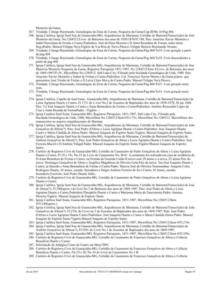 Monteiro da Gama.
267. Trindade, Cônego Raymundo, Genealogias da Zona do Carmo, Nogueira da Gama/Cap.III/Bn 16/Pag.466.
268. Igreja Católica, Igreja Sant'Ana de Guaraciaba-MG, Arquidiocese de Marianna, Certidão de Batismo(Transcrição) de José
Monteiro da Gama, No.1284512/Livro de Batismos dos anos de 1850-1870/Fl.188. Pais: Anacleto Xavier Monteiro e
Isabel Herculana de Freitas e Castro.Padrinhos: José de Deus Moreira e D.Anna Ricardina de Freitas, todos desta
freg.aPadre: Manoel Felippe Nery,Vigário de S.ta Rita do Turvo.Pároco: Felippe Benício Raymundo Nonato.
269. Trindade, Cônego Raymundo, Genealogias da Zona do Carmo, Nogueira da Gama/Pag.468/Tn35. Com geração a partir
da pag.468.
270. Trindade, Cônego Raymundo, Genealogias da Zona do Carmo, Nogueira da Gama/Pag.468/Tn35. Com descendentes a
partir da pag.468.
271. Igreja Católica, Igreja Sant'Ana de Guaraciaba-MG, Arquidiocese de Marianna, Certidão de Batismo(Transcrição) de Ana
Maurícia Monteiro Nogueira da Gama, Registros Paroquiais 1851-1907, No.1284512/Item 4/Livro de Batismos dos anos
de 1869-1907/Fl.29., Microfilme No.1284512. Salt Lake City: Filmado pela Socidade Genealógica de Utah, 1980. Pais:
Anacleto Xavier Monteiro e Isabel de Freitas e Castro.Padrinhos: Cel. Francisco Xavier Montr.o da Gama p/proc. que
apresentou José Tristão de Freitas e D.Luiza Clara Mor.a de Castro.Padre: Manoel Felippe Nery.Pároco:.
272. Trindade, Cônego Raymundo, Genealogias da Zona do Carmo, Nogueira da Gama/Pag.466/Tn31. Com geração neste
item.
273. Trindade, Cônego Raymundo, Genealogias da Zona do Carmo, Nogueira da Gama/Pag.466/Tn31. Com geração neste
item.
274. Igreja Católica, Capella de Sant'Anna , Guaraciaba-MG, Arquidiocese de Marianna, Certidão de Batismo(Transcrição) de
Luiza Agripina Duarte e Castro, Fl.173v do L ivro No.2 de Assentos de Baptisados dos anos de 1850-1870, 20 jan 1868.
Pais: T.e José Joaquim Duarte e Castro e Anna Bennedicta de Freitas e CastroPadrinhos: Antônio Romualdo Lopes da
Cruz e Anna Ricarda de FreitasPadre: -Vigário: -.
275. Igreja Católica Sant'Anna, Guaraciaba-MG, Registros Paroquiais, 1851-1907, Salt Lake City: Filmado pela
Socidade Genealógica de Utah, 1980, Microfilme No.1284512/Item3/Fl.173v, Microfilme No.1284512. Microfilmes dos
manuscritos no arquivo arquidiocesano de Mariana.
276. Igreja Católica, Igreja Sant'Ana de Guaraciaba-MG, Arquidiocese de Marianna, Certidão de Batismo(Transcrição) de João
Gonçalves de Abreu(?). Pais: José Pedro d'Abreu e Luiza Agripina Duarte e Castro.Padrinhos: José Joaquim Duarte
Castro e Maria Cândida de Abreu.Padre: Manoel Joaquim do Espírito Santo.Vigário: Manoel Joaquim do Espírito Santo.
277. Igreja Católica, Igreja Sant'Ana de Guaraciaba-MG, Arquidiocese de Marianna, Certidão de Batismo(Transcrição) de
Antônio Gonçalves de Abreu(?). Pais: José Pedro Gonçalves de Abreu e Luiza Agripina Duarte e Castro.Padrinhos: José
Ferreira Maciel e D.Antônia Vidigal.Padre: Manoel Joaquim do Espírito Santo.Vigário:Manoel Joaquim do Espírito
Santo.
278. Cartório de Registros Civis de Guaraciaba-MG, Certidão de Casamento de Pedro Gonçalves de Abreu e Luiza Agripina
Duarte e Castro, Fl.19 e 19v, No.33 do Livro de Casamentos No. B-01. A cerimonia foi realizada em casa de residência de
D.Anna Benedicta de Freitas e Castro, na Ermida da Fazenda União.O noivo com 28 annos e a noiva, 22 annos.Pais do
noivo: Domingos Gonçalves de Abreu e Angélica Magdalena de Oliveira Leite.Pais da noiva: Ten.José Joaquim Duarte e
Castro, já falecido e Anna Bennedicta de Freitas e Castro.Padre: Marcos José de Oliveira.Testemunhas: Joaquim Celso
Rodrigues Duarte, 36 annos, cazado, fazendeiro e Sérgio Antônio Ferreira de Sá e Castro, 45 annos, cazado,
fazendeiro.Escrivão: José Pedro Duarte Jalles.
279. Cartório de Registros Civis de Guaraciaba-MG, Certidão de Casamento de Pedro Gonçalves de Abreu e Luiza Agripina
Duarte e Castro.
280. Igreja Católica, Igreja Sant'Ana de Guaraciaba-MG, Arquidiocese de Marianna, Certidão de Batismo(Transcrição) de José
de Abreu(?), Fl.240(aprox.) do livro No.3 de Batismos dos anos de 1869-1907. Pais: José Pedro de Abreu e Luiza
Agripina Duarte e Castro.Padrinhos:Theophilo Duarte e Castro e Marianna Maria do Nascimento.Padre: Antonio
Moreira.Vigário: Manoel Joaquim do Espírito Santo.
281. Igreja Católica Sant'Anna, Guaraciaba-MG, Registros Paroquiais, 1851-1907, Microfilme No.1284512/Item
4/Fl.240(aprox.).
282. Igreja Católica, Igreja Sant'Ana de Guaraciaba-MG, Arquidiocese de Marianna, Certidão de Batismo(Transcrição) de João
Gonçalves de Abreu(?), Fl.274v do Livro no.3 de Assentos de Baptizados dos anos de 1869-1907. Pais: José Pedro
d'Abreu e Luiza Agripina Duarte Castro.Padrinhos: José Joaquim Duarte e Castro e Maria Cândida Abreu.Padre: Manoel
Joaquim do Espírito Santo.Vigário:Manoel Joaquim do Espírito Santo.
283. Igreja Católica Sant'Anna, Guaraciaba-MG, Registros Paroquiais, 1851-1907, Microfilme No.1284512/Item 4/Fl.274v.
284. Igreja Católica, Igreja Sant'Ana de Guaraciaba-MG, Arquidiocese de Marianna, Certidão de Batismo(Transcrição) de
Antônio Gonçalves de Abreu(?), Fl.350v do Livro No.3 de Assentos de Baptizados dos anos de 1869-1907.
285. Igreja Católica Sant'Anna, Guaraciaba-MG, Registros Paroquiais, 1851-1907, Microfilme No.1284512/Item 4/Fl.350v.
286. Cartório de Registros Civis de Guaraciaba-MG, Certidão de Casamento de Francisco Gonçalves de Abreu e Collecta
Benedicta Duarte e Castro.
287. Informação de Adalgisa Couto de Castro em Maio/2001.
288. Cartório de Registros Civis de Guaraciaba-MG, Certidão de Casamento de Francisco Gonçalves de Abreu e Collecta
Benedicta Duarte e Castro, Fls.19 e 20, No.34 do Livro de Casamentos No.1 B.
289. Cartório de Registros Civis de Guaraciaba-MG, Certidão de Casamento de Francisco Gonçalves de Abreu e Collecta
20 jun 2015 Descendentes de TÍTULO CAMARGOS Jusepe de Camargo Página 59
 
