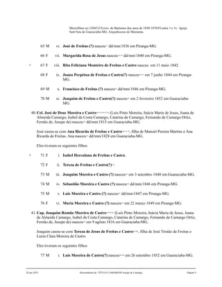 Microfilme no.1284512/Livro de Batismos dos anos de 1850-1870/Fl.entre 1 e 3v. Igreja
Sant'Ana de Guaraciaba-MG, Arquidiocese de Marianna.
65 M vi. José de Freitas (?) nasceu177
dd/mm/1836 em Piranga-MG.
66 F vii. Margarida Rosa de Jesus nasceu178,179
dd/mm/1840 em Piranga-MG.
+ 67 F viii. Rita Feliciana Monteiro de Freitas e Castro nasceu em 11 maio 1842.
68 F ix. Joana Perpétua de Freitas e Castro(?) nasceu180,181
em 7 junho 1844 em Piranga-
MG.
69 M x. Francisco de Freitas (?) nasceu182
dd/mm/1846 em Piranga-MG.
70 M xi. Joaquim de Freitas e Castro(?) nasceu183
em 2 fevereiro 1852 em Guaraciaba-
MG.
40.Cel. José de Deus Moreira e Castro184,185,186,187,188
(Luis Pinto Moreira, Inácia Maria de Jesus, Joana de
Almeida Camargo, Isabel da Costa Camargo, Catarina de Camargo, Fernando de Camargo Ortiz,
Fernão de, Jusepe de) nasceu189
dd/mm/1815 em Guaraciaba-MG.
José casou-se com Ana Ricarda de Freitas e Castro190,191,192
, filha de Manoel Pereira Martins e Ana
Ricarda de Freitas. Ana nasceu193
dd/mm/1828 em Guaraciaba-MG.
Eles tiveram os seguintes filhos
+ 71 F i. Isabel Herculana de Freitas e Castro.
72 F ii. Tereza de Freitas e Castro(?)194
.
73 M iii. Joaquim Moreira e Castro (?) nasceu195
em 3 setembro 1840 em Guaraciaba-MG.
74 M iv. Sebastião Moreira e Castro (?) nasceu196
dd/mm/1846 em Piranga-MG.
75 M v. Luis Moreira e Castro (?) nasceu197
dd/mm/1847 em Piranga-MG.
76 F vi. Maria Moreira e Castro (?) nasceu198
em 22 março 1849 em Piranga-MG.
41.Cap. Joaquim Romão Moreira de Castro199,200,201
(Luis Pinto Moreira, Inácia Maria de Jesus, Joana
de Almeida Camargo, Isabel da Costa Camargo, Catarina de Camargo, Fernando de Camargo Ortiz,
Fernão de, Jusepe de) nasceu202
em 9 agôsto 1816 em Guaraciaba-MG.
Joaquim casou-se com Tereza de Jesus de Freitas e Castro203,204
, filha de José Tristão de Freitas e
Luiza Clara Moreira de Castro.
Eles tiveram os seguintes filhos
77 M i. Luis Moreira de Castro(?) nasceu205,206
em 26 setembro 1852 em Guaraciaba-MG.
20 jun 2015 Descendentes de TÍTULO CAMARGOS Jusepe de Camargo Página 9
 