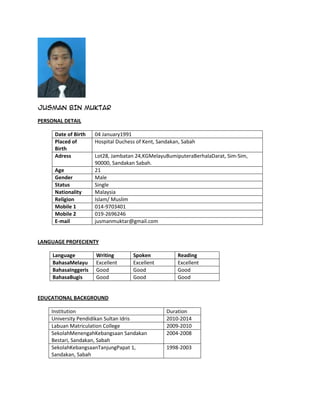 JUSMAN BIN MUKTAR

PERSONAL DETAIL

     Date of Birth    04 January1991
     Placed of        Hospital Duchess of Kent, Sandakan, Sabah
     Birth
     Adress           Lot28, Jambatan 24,KGMelayuBumiputeraBerhalaDarat, Sim-Sim,
                      90000, Sandakan Sabah.
     Age              21
     Gender           Male
     Status           Single
     Nationality      Malaysia
     Religion         Islam/ Muslim
     Mobile 1         014-9703401
     Mobile 2         019-2696246
     E-mail           jusmanmuktar@gmail.com


LANGUAGE PROFECIENTY

     Language         Writing        Spoken            Reading
     BahasaMelayu     Excellent      Excellent         Excellent
     BahasaInggeris   Good           Good              Good
     BahasaBugis      Good           Good              Good


EDUCATIONAL BACKGROUND

    Institution                                    Duration
    University Pendidikan Sultan Idris             2010-2014
    Labuan Matriculation College                   2009-2010
    SekolahMenengahKebangsaan Sandakan             2004-2008
    Bestari, Sandakan, Sabah
    SekolahKebangsaanTanjungPapat 1,               1998-2003
    Sandakan, Sabah
 