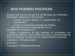 • Existem três formas de governo já definidas por Aristóteles -
Monarquia, oligarquia e democracia.
- Devem buscar sempre a preservação da
propriedade.
- Contra a monarquia absoluta de Hobbes,
pois não encontra consonância com a
ideologia da sociedade civil.
Define a existência de três poderes no sociedade civil
(sociedade política), como forma de evitar a concentração de
todos os poderes na mão de um ( política liberal burguesa):
- Legislativo – Principal poder.
- Executivo.
- Federativo – Relações exteriores.
 