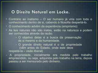 • Contrário ao inatismo – O ser humano já viria com todo o
conhecimento dentro de si, cabendo à filosofia despertá-lo.
• O conhecimento advêm da experiência (empirismo)
• As leis naturais não são inatas, estão na natureza e podem
ser conhecidas através da razão.
- O objetivo delas é a busca da preservação
de si mesmo e da humanidade.
- O grande direito natural é o de propriedade
(vêm antes do Estado, onde este deve
respeitá-la – visão liberal)
- A propriedade, inicialmente era medida pelo trabalho
empreendido, ou seja, adquirida pelo trabalho na terra, depois
passou a ser mensurado pelo dinheiro.
 