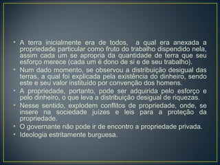 • A terra inicialmente era de todos, a qual era anexada a
propriedade particular como fruto do trabalho dispendido nela,
assim cada um se apropria da quantidade de terra que seu
esforço merece (cada um é dono de si e de seu trabalho).
• Num dado momento, se observou a distribuição desigual das
terras, a qual foi explicada pela existência do dinheiro, sendo
este e seu valor instituído por convenção dos homens.
• A propriedade, portanto, pode ser adquirida pelo esforço e
pelo dinheiro, o que leva a distribuição desigual de riquezas.
• Nesse sentido, explodem conflitos de propriedade, onde, se
insere na sociedade juízes e leis para a proteção da
propriedade.
• O governante não pode ir de encontro a propriedade privada.
• Ideologia estritamente burguesa.
 
