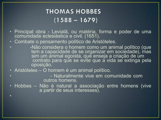 • Principal obra - Leviatã, ou matéria, forma e poder de uma
comunidade eclesiástica e civil. (1651).
• Combate o pensamento político de Aristóteles.
• -Não considera o homem como um animal político (que
tem a capacidade de se organizar em sociedade), mas
sim um animal egoísta, que enseja a criação de um
contrato para que se evite que a vida se extinga pela
oposição.
• Aristóteles – O homem é um animal político.
• - Naturalmente vive em comunidade com
outros homens.
• Hobbes – Não é natural a associação entre homens (vive
a partir de seus interesses).
•
 