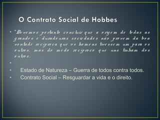 • “De ve m o s po rtanto co ncluir q ue a o rig e m de to das as
g rande s e durado uras so cie dade s não pro ve m da bo a
vo ntade re cípro ca q ue o s ho m e ns tive sse m um para o s
o utro s, m as do m e do re cípro co q ue uns tinham do s
o utro s.
•
• Estado de Natureza – Guerra de todos contra todos.
• Contrato Social – Resguardar a vida e o direito.
 
