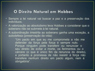 • Sempre a lei natural vai buscar a paz e a preservação dos
indivíduos.
• A valorização ao absolutismo leva Hobbes a considerar que o
soberano não se submete à lei natural.
• A subordinação irrestrita ao soberano ganha uma exceção, a
autodefesa (preservação da vida):
“Um pacto em que eu me comprometa a não me
defender da força pela força é sempre nulo.
Porque ninguém pode transferir ou renunciar o
seu direito de evitar a morte, os ferimentos ou o
cárcere (o que é único fim da renuncia do direito),
e portanto a promessa de não resistir à força não
transfere nenhum direito em pacto algum, nem é
obrigatória”.
 