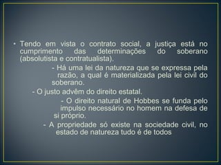 • Tendo em vista o contrato social, a justiça está no
cumprimento das determinações do soberano
(absolutista e contratualista).
- Há uma lei da natureza que se expressa pela
razão, a qual é materializada pela lei civil do
soberano.
- O justo advêm do direito estatal.
- O direito natural de Hobbes se funda pelo
impulso necessário no homem na defesa de
si próprio.
- A propriedade só existe na sociedade civil, no
estado de natureza tudo é de todos
 