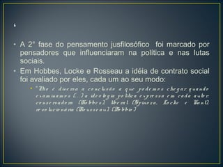 • A 2° fase do pensamento jusfilosófico foi marcado por
pensadores que influenciaram na política e nas lutas
sociais.
• Em Hobbes, Locke e Rosseau a idéia de contrato social
foi avaliado por eles, cada um ao seu modo:
• “Não é dive rsa a co nclusão a q ue po de m o s che g ar q uando
e xam inam o s (. . . ) a ide o lo g ia po lítica e xpre ssa e m cada auto r:
co nse rvado ra (Ho bbe s), libe ral (Spino za, Lo cke e Kant),
re vo lucio nária (Ro usse au). (Bo bbio )
 