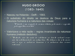 • Nasceu na Holanda – Delft – 1583.
• O substrato do direito se desloca de Deus para a
natureza humana e a natureza das coisas:
• “O dire ito é um co njunto de no rm as ditadas pe la razão e sug e rida
pe lo appe titus so cie tats”.
• Valorizava a reta razão – regras invariáveis da natureza
humana (método dedutivo):
• “Po rtanto , não há nada de arbitrário no dire ito natural, co m o
não há arbitrarie dade na aritim é tica. O s ditam e s da re ta raz ão
são o q ue a nature za hum ana e a nature za das co isas
o rde nam ”.
 