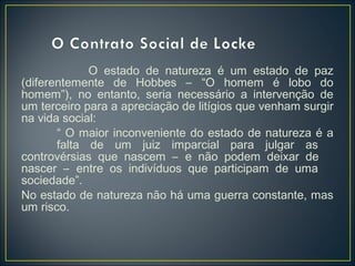 O estado de natureza é um estado de paz
(diferentemente de Hobbes – “O homem é lobo do
homem”), no entanto, seria necessário a intervenção de
um terceiro para a apreciação de litígios que venham surgir
na vida social:
“ O maior inconveniente do estado de natureza é a
falta de um juiz imparcial para julgar as
controvérsias que nascem – e não podem deixar de
nascer – entre os indivíduos que participam de uma
sociedade”.
No estado de natureza não há uma guerra constante, mas
um risco.
 