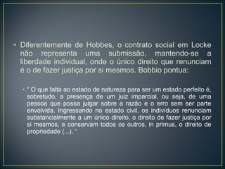 • Diferentemente de Hobbes, o contrato social em Locke
não representa uma submissão, mantendo-se a
liberdade individual, onde o único direito que renunciam
é o de fazer justiça por si mesmos. Bobbio pontua:
• “ O que falta ao estado de natureza para ser um estado perfeito é,
sobretudo, a presença de um juiz imparcial, ou seja, de uma
pessoa que possa julgar sobre a razão e o erro sem ser parte
envolvida. Ingressando no estado civil, os indivíduos renunciam
substancialmente a um único direito, o direito de fazer justiça por
si mesmos, e conservam todos os outros, in primus, o direito de
propriedade (...). “
 