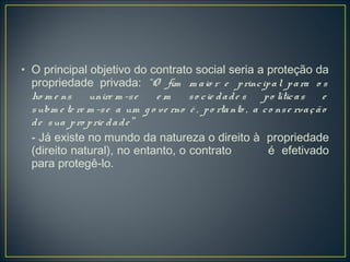 • O principal objetivo do contrato social seria a proteção da
propriedade privada: “O fim m aio r e principal para o s
ho m e ns unire m -se e m so cie dade s po líticas e
subm e te re m -se a um g o ve rno é , po rtanto , a co nse rvação
de sua pro prie dade ”
- Já existe no mundo da natureza o direito à propriedade
(direito natural), no entanto, o contrato é efetivado
para protegê-lo.
 