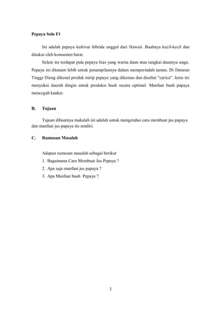Pepaya Solo F1

     Ini adalah pepaya kultivar hibrida unggul dari Hawaii. Buahnya kecil-kecil dan
disukai oleh konsumen barat.
     Selain itu terdapat pula pepaya hias yang warna daun atau tangkai daunnya ungu.
Pepaya ini ditanam lebih untuk penampilannya dalam memperindah taman. Di Dataran
Tinggi Dieng dikenal produk mirip pepaya yang dikemas dan disebut "carica". Jenis ini
menyukai daerah dingin untuk produksi buah secara optimal. Manfaat buah papaya
mencegah kanker.


B.   Tujuan

     Tujuan dibuatnya makalah ini adalah untuk mengetahui cara membuat jus papaya
dan manfaat jus papaya itu sendiri.

C.   Rumusan Masalah


     Adapun rumusan masalah sebagai berikut
     1. Bagaimana Cara Membuat Jus Pepaya ?
     2. Apa saja manfaat jus papaya ?
     3. Apa Manfaat buah Pepaya ?




                                         3
 