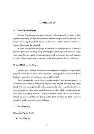II. PEMBAHASAN


A.       Manfaat Buah Pepaya

         Manfaat Buah Pepaya yang sering kita makan adalah berasal dari buahnya. Buah
pepaya mengandung berbagai macam enzim, vitamin, maupun mineral. Vitamin yang
banyak terkandung dalam buah pepaya ini diantaranya adalah vitamin A, vitamin C,
vitamin B kompleks, dan vitamin E.
         Manfaat buah pepaya selanjutnya adalah untuk mempercepat proses pencernaan
protein karena buah ini mengandung enzim papain.Enzim papain ini memiliki fungsi
yang sangat banyak, seperti memecah protein menjadi arginin, dan memecah makanan
menjadi berbagai macam protein atau asam amino sehingga dapat diserap oleh tubuh.


B. Cara Membuat Jus Pepaya

         Buah memiliki berbagai manfaat untuk mencegah dan mengatasi berbagai macam
penyakit. Untuk tujuan terapi atau pengobatan sebaiknya buah dikonsumsi dalam
bentuk jus agar proses penyerapan zat gizinya lebih optimal.
         Salah satu penyakit yang sering menjangkiti masyarakat di negara tropis seperti
Indonesia adalah Influenza. Obat paling mujarab untuk penyakit influenza yang sering
terjadi pada saat musim pancaroba adalah dengan intake cairan yang banyak, termasuk
mengkonsumsi jus buah untuk meningkatkan daya tahan tubuh. Mengkonsumsi jus
buah yang mengandung vitamin C sangat dianjurkan selama kita terkena influenza.
Berikut ini akan dijelaskan cara paling mudah dalam membuat jus buah yang bisa
digunakan untuk mengobati penyakit influenza:


a.       Jus Pepaya Jeruk


Bahan Jus Pepaya Jeruk:

         200 gr pepaya


                                             4
 