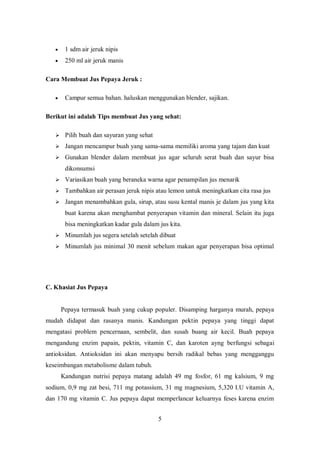     1 sdm air jeruk nipis
       250 ml air jeruk manis

Cara Membuat Jus Pepaya Jeruk :

       Campur semua bahan. haluskan menggunakan blender, sajikan.

Berikut ini adalah Tips membuat Jus yang sehat:

    Pilih buah dan sayuran yang sehat

    Jangan mencampur buah yang sama-sama memiliki aroma yang tajam dan kuat

    Gunakan blender dalam membuat jus agar seluruh serat buah dan sayur bisa

        dikonsumsi
    Variasikan buah yang beraneka warna agar penampilan jus menarik

    Tambahkan air perasan jeruk nipis atau lemon untuk meningkatkan cita rasa jus

    Jangan menambahkan gula, sirup, atau susu kental manis je dalam jus yang kita

        buat karena akan menghambat penyerapan vitamin dan mineral. Selain itu juga
        bisa meningkatkan kadar gula dalam jus kita.
    Minumlah jus segera setelah setelah dibuat

    Minumlah jus minimal 30 menit sebelum makan agar penyerapan bisa optimal




C. Khasiat Jus Pepaya


       Pepaya termasuk buah yang cukup populer. Disamping harganya murah, pepaya
mudah didapat dan rasanya manis. Kandungan pektin pepaya yang tinggi dapat
mengatasi problem pencernaan, sembelit, dan susah buang air kecil. Buah pepaya
mengandung enzim papain, pektin, vitamin C, dan karoten ayng berfungsi sebagai
antioksidan. Antioksidan ini akan menyapu bersih radikal bebas yang mengganggu
keseimbangan metabolisme dalam tubuh.
       Kandungan nutrisi pepaya matang adalah 49 mg fosfor, 61 mg kalsium, 9 mg
sodium, 0,9 mg zat besi, 711 mg potassium, 31 mg magnesium, 5,320 I.U vitamin A,
dan 170 mg vitamin C. Jus pepaya dapat memperlancar keluarnya feses karena enzim


                                           5
 