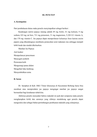III. PENUTUP


A. Kesimpulan


Dari pembahasan diatas maka penulis menyimpulkan sebagai berikut :
     Kandungan nutrisi pepaya matang adalah 49 mg fosfor, 61 mg kalsium, 9 mg
sodium, 0,9 mg zat besi, 711 mg potassium, 31 mg magnesium, 5,320 I.U vitamin A,
dan 170 mg vitamin C. Jus pepaya dapat memperlancar keluarnya feses karena enzim
papain yang dikandungnya membantu pemecahan serat makanan sisa sehingga menjadi
lebih lunak dan mudah dikeluarkan.
     Manfaat Jus Pepeya
Anti kanker
Memperlancar pencernaan
Mencegah sembelit
Perawatan kulit
Mengurangi panas dalam
Mengobati luka lambung
Menyembuhkan asma


B. Saran


     Di harapkan di Kab. OKU Timur khususnya di Kecamatan Belitang harus bisa
membuat atau memproduksi jus papaya mengingat manfaat jus pepaya sangat
bermanfaat bagi ketahanan tubuh kita.
     Akhirnya penulis menyadari bahwa makalah ini jauh dari sempurna maka penulis
mengharapkan kritik dan sarannya yang sifatnya mendukung agar penulis dapat
mengoreksi dan sebagai bahan pertimbangan pembuatan makalah yang selanjutnya.




                                          7
 