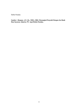 Daftar Pustaka


Sumber : Bangun, A.P., Dr., MHA. 2004. Menangkal Penyakit Dengan Jus Buah
Dan Sayuran. Jakarta. PT. AgroMedia Pustaka.




                                     8
 