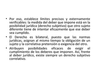 • Por eso, establece límites precisos y externamente
  verificables: la medida del deber que impone está en la
  posibilidad jurídica (derecho subjetivo) que otro sujeto
  diferente tiene de intentar eficazmente que ese deber
  sea cumplido.
• El Derecho es bilateral, puesto que las normas
  jurídicas, asignan al mismo tiempo la obligación de un
  sujeto y la correlativa pretensión o exigencia del otro.
• Atribuyen posibilidades eficaces de exigir el
  cumplimiento de los deberes que imponen. Así, frente
  al deber jurídico, existe siempre un derecho subjetivo
  correlativo.
 
