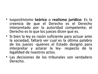 • Iuspositivismo teórico o realismo jurídico: Es la
  creencia de que el Derecho es el Derecho
  interpretado por la autoridad competente; el
  Derecho es lo que los jueces dicen que es.
• Si bien la ley es razón suficiente para actuar ante
  la sociedad, faltará ver cual es la última palabra
  de los jueces -quienes el Estado designó para
  interpretar y aclarar la ley- respecto de la
  legalidad de nuestros actos.
• Las decisiones de los tribunales son verdadero
  Derecho.
 