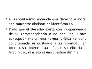 • El iuspositivismo entiende que derecho y moral
  son conceptos distintos no identificables.
• Dado que el Derecho existe con independencia
  de su correspondencia o no con una u otra
  concepción moral: una norma jurídica no tiene
  condicionada su existencia a su moralidad; en
  todo caso, puede ésta afectar su eficacia o
  legitimidad, mas eso es una cuestión distinta.
 