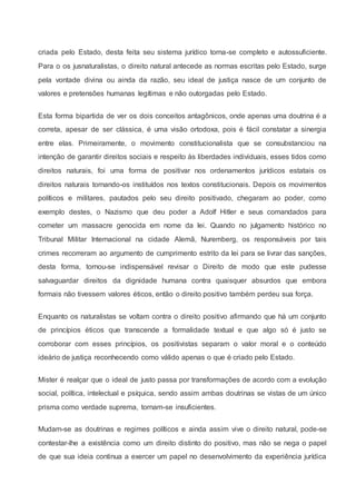 criada pelo Estado, desta feita seu sistema jurídico torna-se completo e autossuficiente.
Para o os jusnaturalistas, o direito natural antecede as normas escritas pelo Estado, surge
pela vontade divina ou ainda da razão, seu ideal de justiça nasce de um conjunto de
valores e pretensões humanas legítimas e não outorgadas pelo Estado.
Esta forma bipartida de ver os dois conceitos antagônicos, onde apenas uma doutrina é a
correta, apesar de ser clássica, é uma visão ortodoxa, pois é fácil constatar a sinergia
entre elas. Primeiramente, o movimento constitucionalista que se consubstanciou na
intenção de garantir direitos sociais e respeito às liberdades individuais, esses tidos como
direitos naturais, foi uma forma de positivar nos ordenamentos jurídicos estatais os
direitos naturais tornando-os instituídos nos textos constitucionais. Depois os movimentos
políticos e militares, pautados pelo seu direito positivado, chegaram ao poder, como
exemplo destes, o Nazismo que deu poder a Adolf Hitler e seus comandados para
cometer um massacre genocida em nome da lei. Quando no julgamento histórico no
Tribunal Militar Internacional na cidade Alemã, Nuremberg, os responsáveis por tais
crimes recorreram ao argumento de cumprimento estrito da lei para se livrar das sanções,
desta forma, tornou-se indispensável revisar o Direito de modo que este pudesse
salvaguardar direitos da dignidade humana contra quaisquer absurdos que embora
formais não tivessem valores éticos, então o direito positivo também perdeu sua força.
Enquanto os naturalistas se voltam contra o direito positivo afirmando que há um conjunto
de princípios éticos que transcende a formalidade textual e que algo só é justo se
corroborar com esses princípios, os positivistas separam o valor moral e o conteúdo
ideário de justiça reconhecendo como válido apenas o que é criado pelo Estado.
Mister é realçar que o ideal de justo passa por transformações de acordo com a evolução
social, política, intelectual e psíquica, sendo assim ambas doutrinas se vistas de um único
prisma como verdade suprema, tornam-se insuficientes.
Mudam-se as doutrinas e regimes políticos e ainda assim vive o direito natural, pode-se
contestar-lhe a existência como um direito distinto do positivo, mas não se nega o papel
de que sua ideia continua a exercer um papel no desenvolvimento da experiência jurídica
 