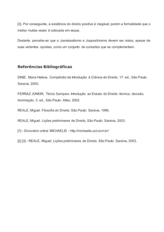 [3]. Por conseguinte, a existência do direito positivo é inegável, porém a formalidade que o
institui muitas vezes é colocada em xeque.
Destarte, percebe-se que o Jusnaturalismo e Juspositivismo devem ser vistos, apesar de
suas vertentes opostas, como um conjunto de conceitos que se complementam.
Referências Bibliográficas
DINIZ, Maria Helena. Compêndio de Introdução à Ciência do Direito. 17. ed., São Paulo:
Saraiva, 2005.
FERRAZ JÚNIOR, Tércio Sampaio. Introdução ao Estudo do Direito: técnica, decisão,
dominação. 3. ed., São Paulo: Atlas, 2002.
REALE, Miguel. Filosofia do Direito. São Paulo: Saraiva, 1996.
REALE, Miguel. Lições preliminares de Direito. São Paulo: Saraiva, 2003.
[1] - Dicionário online MICHAELIS - http://michaelis.uol.com.br/
[2] [3] - REALE, Miguel. Lições preliminares de Direito. São Paulo: Saraiva, 2003.
 