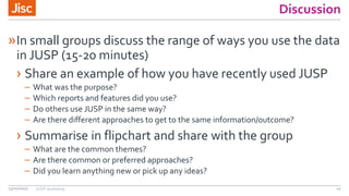 Discussion
13/07/2017 JUSP workshop 12
»In small groups discuss the range of ways you use the data
in JUSP (15-20 minutes)
› Share an example of how you have recently used JUSP
– What was the purpose?
– Which reports and features did you use?
– Do others use JUSP in the same way?
– Are there different approaches to get to the same information/outcome?
› Summarise in flipchart and share with the group
– What are the common themes?
– Are there common or preferred approaches?
– Did you learn anything new or pick up any ideas?
 