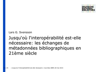 | 25 | Jusqu'où l'interopérabiliité est-elle nécessaire | Journées ABES 20 mai 20141
Jusqu‘où l‘interopérabilité est-elle
nécessaire: les échanges de
métadonnées bibliographiques en
21ème siècle
Lars G. Svensson
 