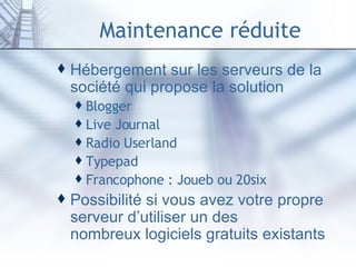 Maintenance réduite Hébergement sur les serveurs de la société qui propose la solution Blogger Live Journal Radio  Userland Typepad Francophone :  Joueb  ou  20six Possibilité si vous avez votre propre serveur d’utiliser un des  nombreux logiciels gratuits  existants 