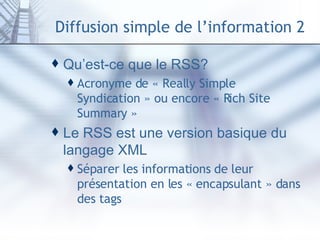 Diffusion simple de l’information 2 Qu’est-ce que le RSS? Acronyme de « Really Simple Syndication » ou encore « Rich Site Summary » Le RSS est une version basique du langage XML Séparer les informations de leur présentation en les « encapsulant » dans des tags 