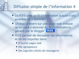 Diffusion simple de l’information 4 Le RSS crée un fil d’information auquel il est possible de s’abonner Un logo présent sur une page web indique qu’on peut s’abonner au fil d’informations généré par le blogger RSS permet de récupérer les informations et de les importer dans: D’autres pages  web Des  agrégateurs  Des logiciels clients de messagerie 