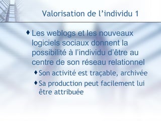 Valorisation de l’individu 1 Les weblogs et les nouveaux logiciels sociaux donnent la possibilité à l’individu d’être au centre de son réseau relationnel Son activité est traçable, archivée Sa production peut facilement lui être attribuée 