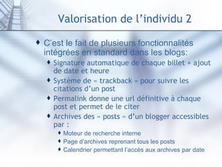 Valorisation de l’individu 2 C’est le fait de plusieurs fonctionnalités intégrées en standard dans les blogs: Signature automatique de chaque billet + ajout de date et heure Système de « trackback » pour suivre les citations d’un post Permalink donne une url définitive à chaque post et permet de le citer Archives des « posts » d’un blogger accessibles par : Moteur de recherche interne Page d’archives reprenant tous les posts Calendrier permettant l’accès aux archives par date 