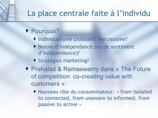 La place centrale faite à l’individu Pourquoi? Individualisme croissant? Narcissisme? Besoin d’indépendance (ou de sentiment d’indépendance)? Stratégies marketing? Prahalad & Ramaswamy dans « The Future of competition: co-creating value with customers »: Nouveau rôle du consommateur: « from isolated to connected, from unaware to informed, from passive to active » 