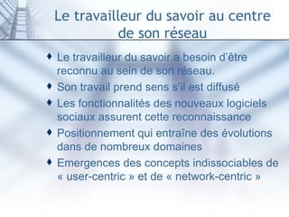 Le travailleur du savoir au centre de son réseau Le travailleur du savoir a besoin d’être reconnu au sein de son réseau.  Son travail prend sens s’il est diffusé Les fonctionnalités des nouveaux logiciels sociaux assurent cette reconnaissance Positionnement qui entraîne des évolutions dans de nombreux domaines Emergences des concepts indissociables de « user-centric » et de « network-centric » 