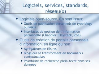 Logiciels, services, standards, réseau(x) Logiciels open-source. En sont issus: Outils de publication personnels de type blogs ou wikis Interfaces de gestion de l’information personnelle ( Chandler ,  Haystack ,  Zoë ) Outils de création de portails personnels d’information, en ligne ou non Agrégateurs de fils rss Blogs qui se transforment en bookmarks contextualisés Possibilité de recherche plein-texte dans ses données 