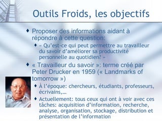 Outils Froids, les objectifs Proposer des informations aidant à répondre à cette question: « Qu’est-ce qui peut permettre au travailleur du savoir d’améliorer sa productivité personnelle au quotidien? » « Travailleur du savoir »: terme créé par Peter Drucker en 1959 (« Landmarks of tomorrow ») À l’époque: chercheurs, étudiants, professeurs, écrivains,… Actuellement: tous ceux qui ont à voir avec ces tâches: acquisition d’information, recherche, analyse, organisation, stockage, distribution et présentation de l’information 
