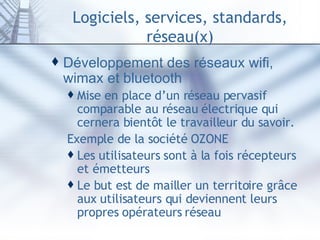 Logiciels, services, standards, réseau(x) Développement des réseaux wifi, wimax et bluetooth Mise en place d’un réseau pervasif comparable au réseau électrique qui cernera bientôt le travailleur du savoir.  Exemple de la société  OZONE Les utilisateurs sont à la fois récepteurs et émetteurs Le but est de mailler un territoire grâce aux utilisateurs qui deviennent leurs propres opérateurs réseau 